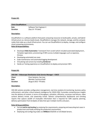 Project #2:
Citrix CloudPlatform
Role Software Test Engineer II
Duration (Sep 14 -Till date)
Description:
CloudPlatform is a software platform that pools computing resources to build public, private, and hybrid
Infrastructure as a Service (IaaS) clouds. CloudPlatform manages the network, storage, and the compute
nodes that make up a cloud infrastructure. You can use CloudPlatform to deploy, manage, and configure
cloud computing environments.
Roles & Responsibilities:
 Developed Web Automation framework from scratch which included automated deployment ,
Template registration, provisioning of VM's across multiple languages such as Japanese,
Chinese.
 Developing automated use cases
 Code maintenance and automated logging development
 Virtualizing rack servers by installing XenServer
 Hands-on Testing experience on CloudPlatform to deploy and provision VM’s
Project #3:
VDS-SM – Videoscape Distribution Suite Service Manager – CISCO
Client Cisco Systems, San Jose
Role Member Technical Staff
Duration (August 2012 -Till date)
Description:
VDS-SM solution provides configuration management, real-time analytics & monitoring, business policy
enforcement, and other critical network intelligence for CISCO CDN. It provides comprehensive insights
into the delivery of content, in terms of throughput, utilization, efficiency, successes and failures, video
content delivery trends, and viewership trends. Delivers comprehensive dashboards and trending
reports that capture wealth of invaluable information that is required for CDN capacity planning,
delivery optimization from terabytes of data that span multiple months and years.
Roles & Responsibilities:
 Carried end to end testing by analyzing the requirements, preparing and executing test cases in
product test and finally verifying the production environment.
 Deploying and configuring nodes via VMWare ESX/ESXi on UCS Blade Servers.
 