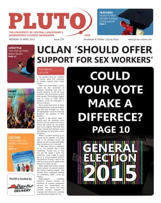 Pluto Reporter
EXCLUSIVE
UCLAN ‘SHOULD OFFER
Sex workers who are students
at UCLan want the university
to actively support their career
choice.
Their call comes after a recent
report by the University of
Swansea revealing that one in
twenty students in the UK have
worked in the sex industry to fund
their studies. The ﬁndings suggest
that as many as 1500 UCLan
students could be employed in
the sex industry.
Pluto spoke exclusively to three
undergraduates using sex work to
pay their way through uni. They
all highlighted ‘a lack of university
guidance’ for students in their
position.
Jayme*, a lap dancer, said: “I
would want fair treatment from
lecturers if I was outed, and I worry
about the impact on my grades
due to the stigma.” She fears that
being ‘named and shamed’ could
also damage her long-term career
prospects.
Millie*, a student working as an
outcall escort, agreed. “I’m afraid
that if my lecturers found out
[about my job] I would potentially
lose my place at Uni,” she said.
“I feel that UCLan is ashamed
of us. I’m worried that if [the
university] found out, I may
not get the career I want. The
university could make it easier
for us to access support without
the pressure of lying. I want to be
able to access services without the
pressure to leave my job.”
Millie added that UCLan should
‘tailor services’ to prevent student
sex workers feeling judged. Sex
workers have suggested holding
an awareness week could be
helpful.
Organisations including
Preston’s Foxton Centre on
Knowsley St provide specialised
services for street-based sex
workers. The centre can also
provide student support if
required. But there isn’t currently
any advertised support for sex
SUPPORT FOR SEX WORKERS’
GENERAL
ELECTION
2015PLUTO is fuelled by
MONDAY 20 APRIL 2015 Issue 270 Facebook & Twitter: UCLan Pluto www.pluto-online.com
COULD
YOUR VOTE
MAKE A
DIFFERECE?
PAGE 10
LIFESTYLE
TIPS FOR GETTING
BIKINI READY
PAGE 12
FEATURES
WORLD’S FIRST
CROWD FUNDED
SCHOLARSHIP
PAGE 9
CULTURE
TRAVELLING THE
WORLD THROUGH
FILM
PAGE 16
NEWS
UCLAN COLOUR RUN
PAGE 7
WORLD’S FIRST
CROWD FUNDED
SCHOLARSHIP
BIKINI READY
PAGE 12
 
