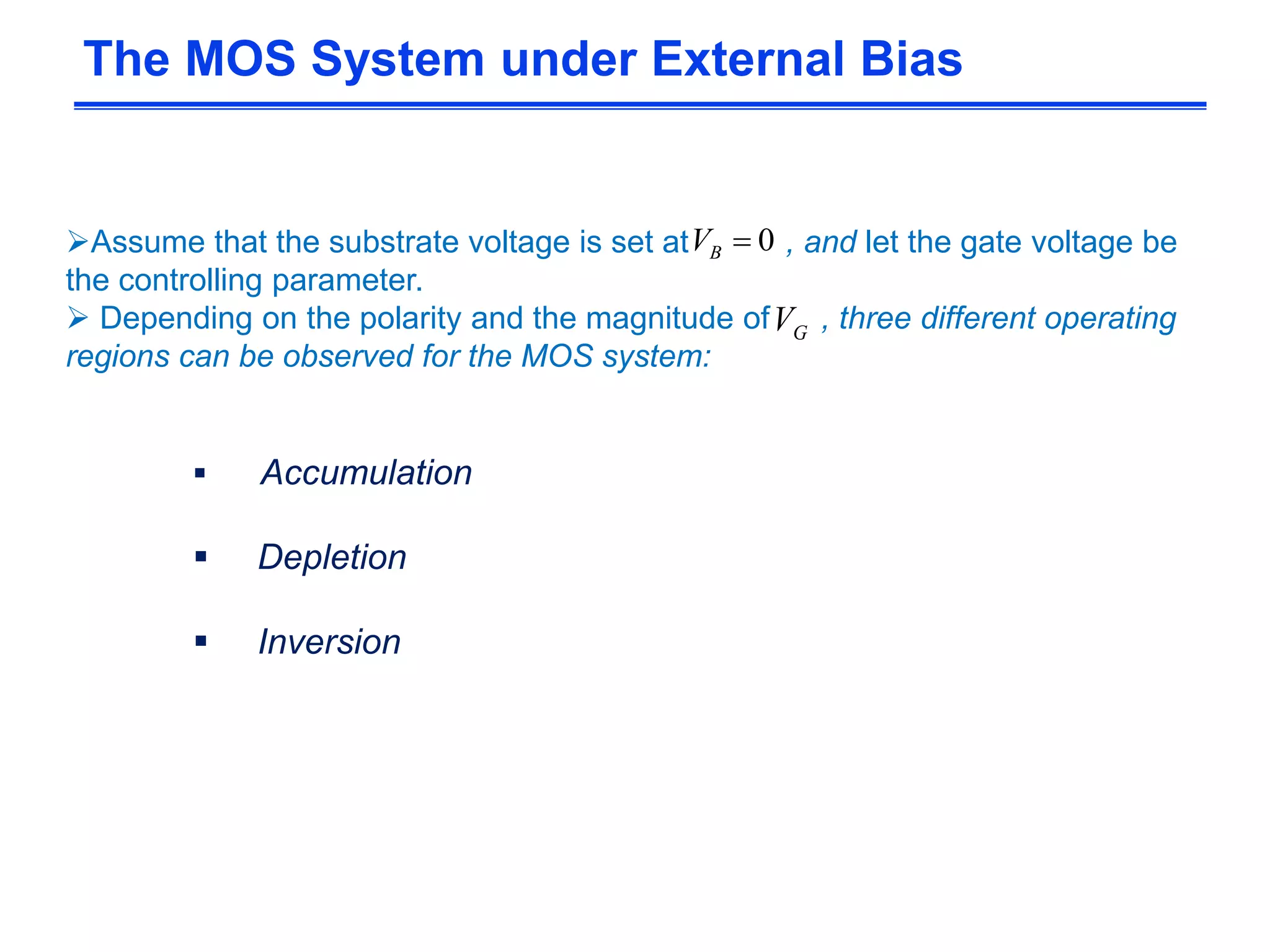 Assume that the substrate voltage is set at , and let the gate voltage be
the controlling parameter.
 Depending on the polarity and the magnitude of , three different operating
regions can be observed for the MOS system:
 Accumulation
 Depletion
 Inversion
The MOS System under External Bias
0BV
GV
 