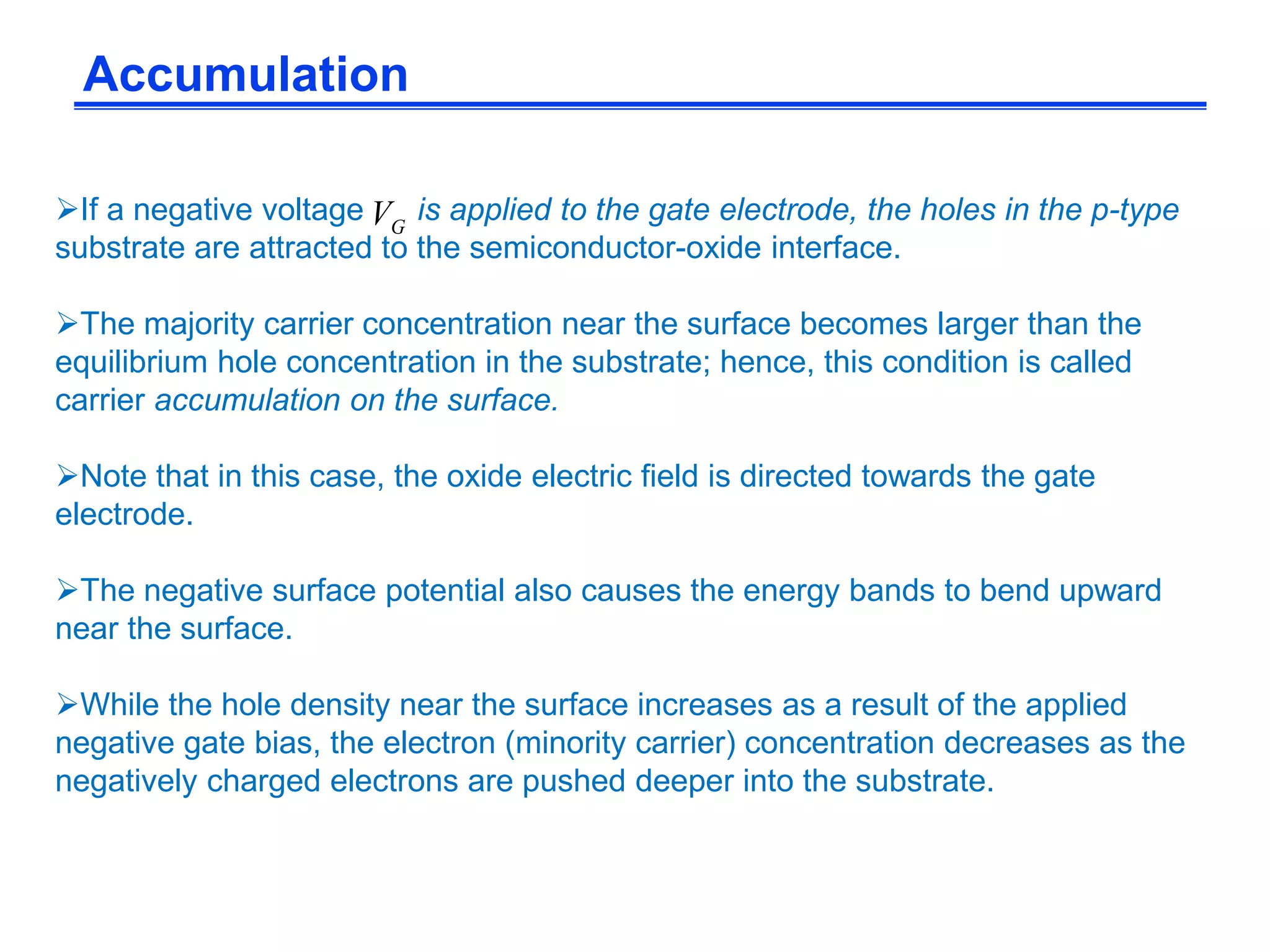 Accumulation
If a negative voltage is applied to the gate electrode, the holes in the p-type
substrate are attracted to the semiconductor-oxide interface.
The majority carrier concentration near the surface becomes larger than the
equilibrium hole concentration in the substrate; hence, this condition is called
carrier accumulation on the surface.
Note that in this case, the oxide electric field is directed towards the gate
electrode.
The negative surface potential also causes the energy bands to bend upward
near the surface.
While the hole density near the surface increases as a result of the applied
negative gate bias, the electron (minority carrier) concentration decreases as the
negatively charged electrons are pushed deeper into the substrate.
GV
 