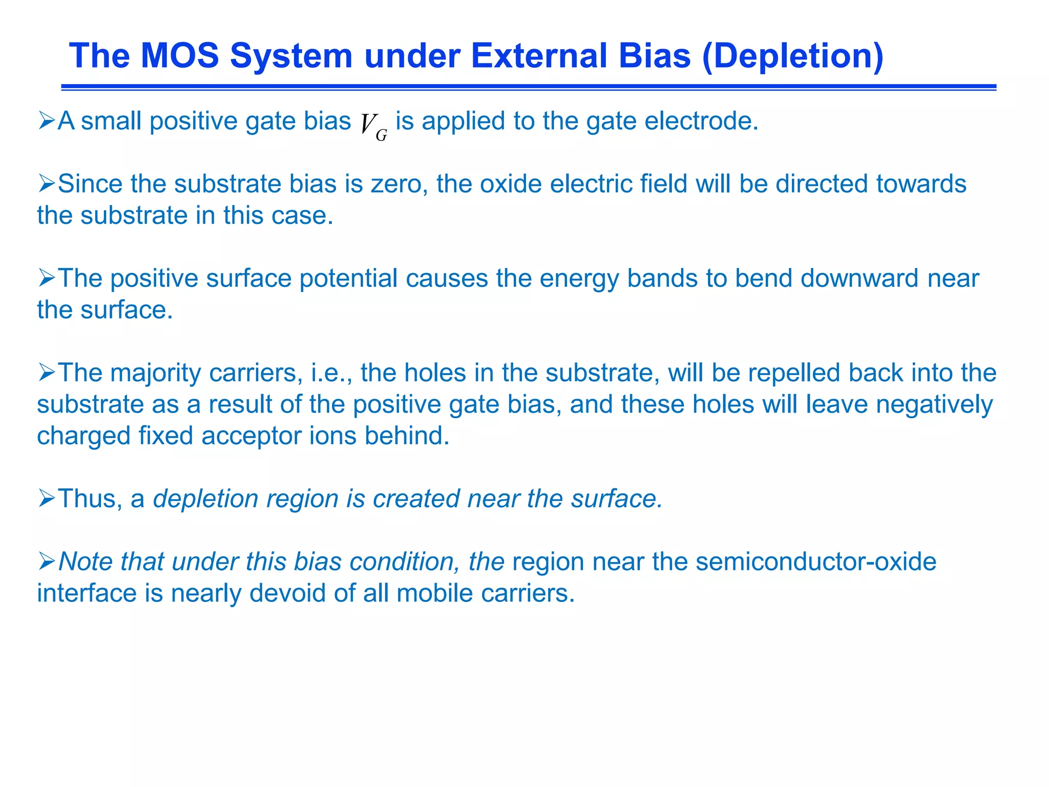 A small positive gate bias is applied to the gate electrode.
Since the substrate bias is zero, the oxide electric field will be directed towards
the substrate in this case.
The positive surface potential causes the energy bands to bend downward near
the surface.
The majority carriers, i.e., the holes in the substrate, will be repelled back into the
substrate as a result of the positive gate bias, and these holes will leave negatively
charged fixed acceptor ions behind.
Thus, a depletion region is created near the surface.
Note that under this bias condition, the region near the semiconductor-oxide
interface is nearly devoid of all mobile carriers.
The MOS System under External Bias (Depletion)
GV
 