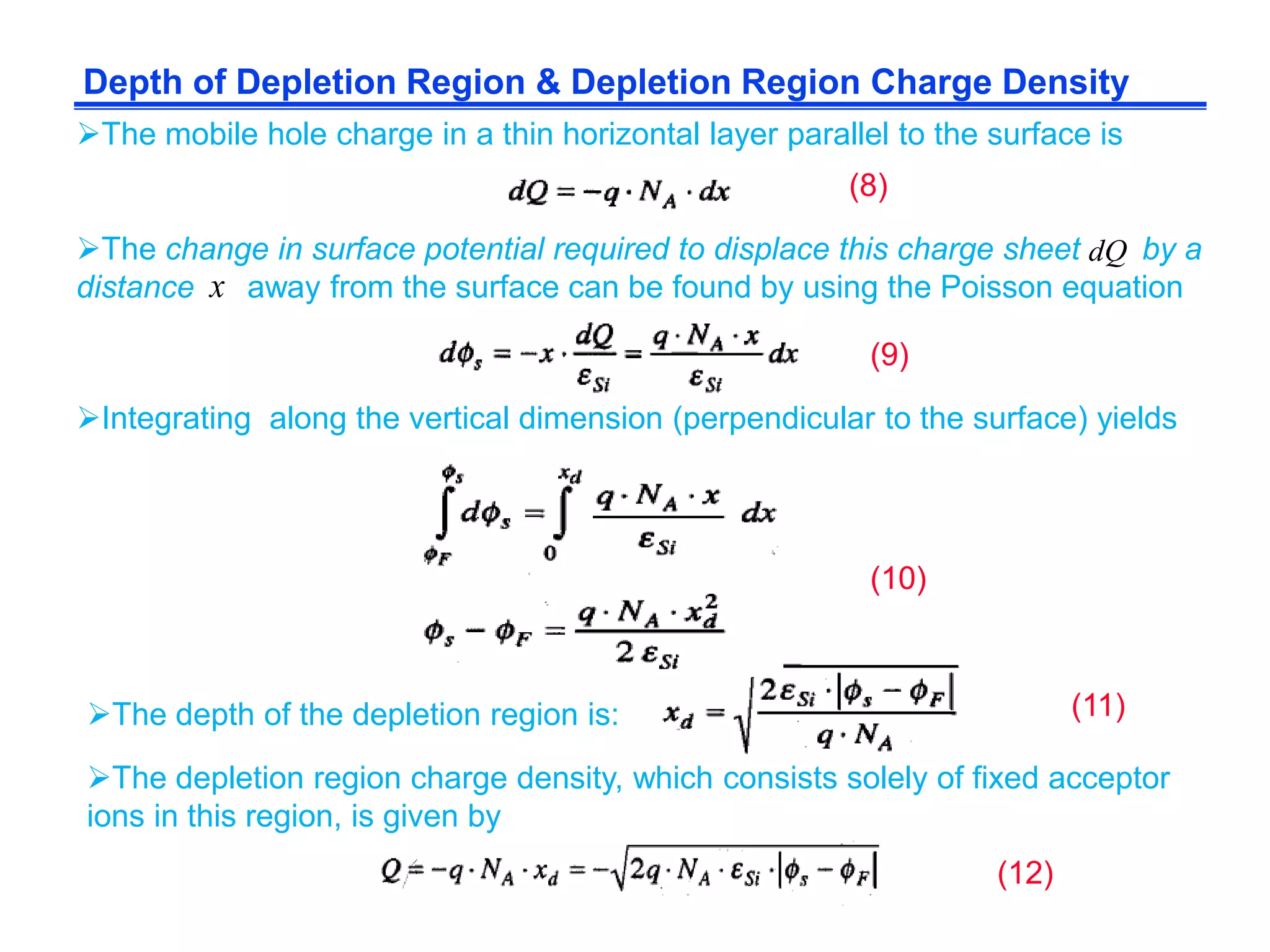 Depth of Depletion Region & Depletion Region Charge Density
The mobile hole charge in a thin horizontal layer parallel to the surface is
The change in surface potential required to displace this charge sheet by a
distance away from the surface can be found by using the Poisson equationx
dQ
Integrating along the vertical dimension (perpendicular to the surface) yields
The depth of the depletion region is:
The depletion region charge density, which consists solely of fixed acceptor
ions in this region, is given by
(8)
(9)
(10)
(11)
(12)
 