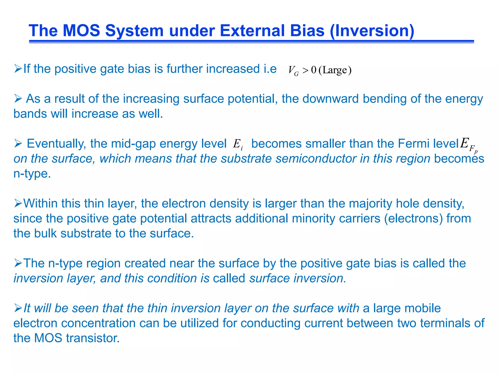 The MOS System under External Bias (Inversion)
If the positive gate bias is further increased i.e
 As a result of the increasing surface potential, the downward bending of the energy
bands will increase as well.
 Eventually, the mid-gap energy level becomes smaller than the Fermi level
on the surface, which means that the substrate semiconductor in this region becomes
n-type.
Within this thin layer, the electron density is larger than the majority hole density,
since the positive gate potential attracts additional minority carriers (electrons) from
the bulk substrate to the surface.
The n-type region created near the surface by the positive gate bias is called the
inversion layer, and this condition is called surface inversion.
It will be seen that the thin inversion layer on the surface with a large mobile
electron concentration can be utilized for conducting current between two terminals of
the MOS transistor.
)Large(0GV
iE pFE
 