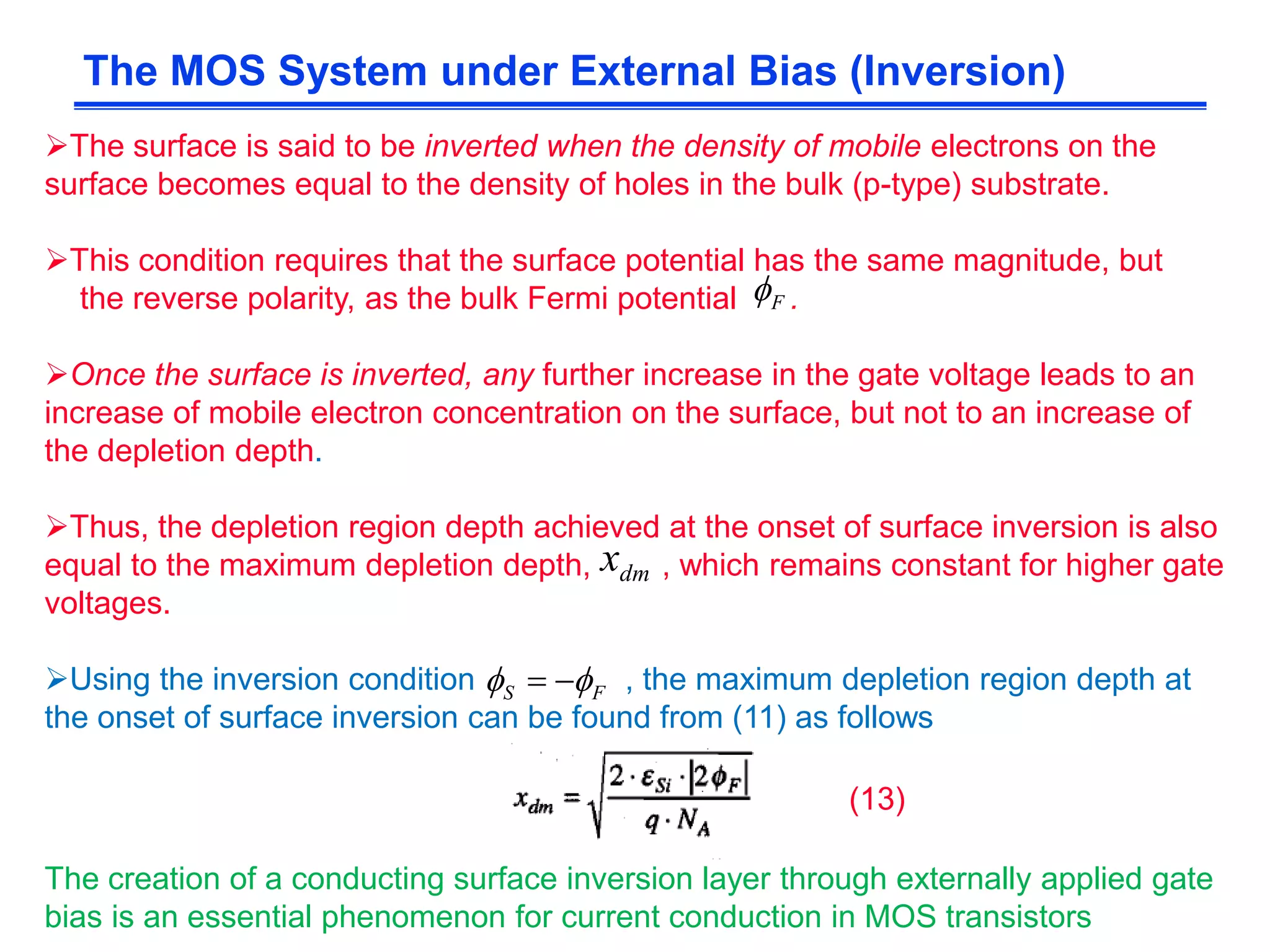 The surface is said to be inverted when the density of mobile electrons on the
surface becomes equal to the density of holes in the bulk (p-type) substrate.
This condition requires that the surface potential has the same magnitude, but
the reverse polarity, as the bulk Fermi potential .
Once the surface is inverted, any further increase in the gate voltage leads to an
increase of mobile electron concentration on the surface, but not to an increase of
the depletion depth.
Thus, the depletion region depth achieved at the onset of surface inversion is also
equal to the maximum depletion depth, , which remains constant for higher gate
voltages.
Using the inversion condition , the maximum depletion region depth at
the onset of surface inversion can be found from (11) as follows
The MOS System under External Bias (Inversion)
The creation of a conducting surface inversion layer through externally applied gate
bias is an essential phenomenon for current conduction in MOS transistors
(13)
F
dmx
FS  
 