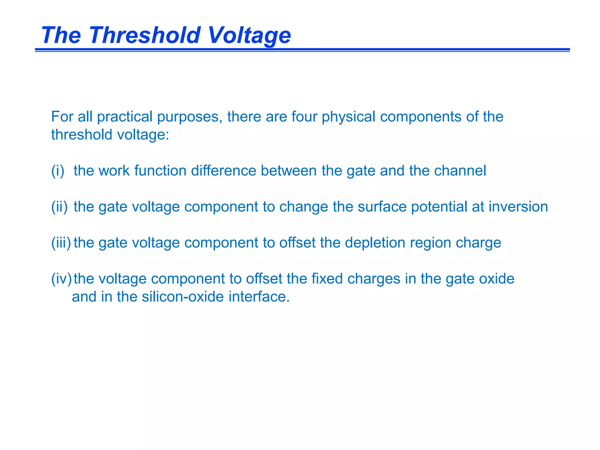 For all practical purposes, there are four physical components of the
threshold voltage:
(i) the work function difference between the gate and the channel
(ii) the gate voltage component to change the surface potential at inversion
(iii) the gate voltage component to offset the depletion region charge
(iv)the voltage component to offset the fixed charges in the gate oxide
and in the silicon-oxide interface.
The Threshold Voltage
 