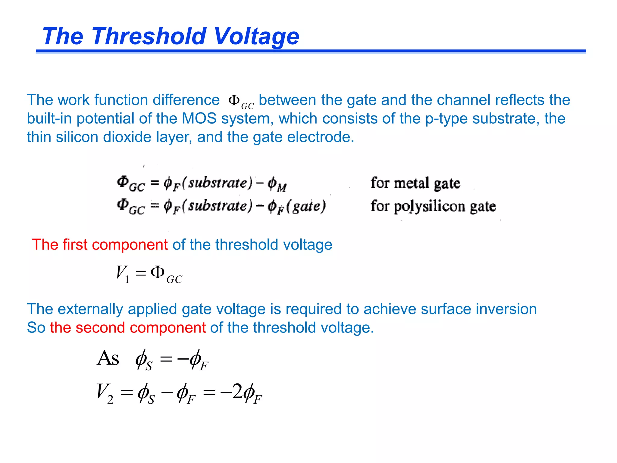 The externally applied gate voltage is required to achieve surface inversion
So the second component of the threshold voltage.
FFS
FS
V 

2
As
2 

The work function difference between the gate and the channel reflects the
built-in potential of the MOS system, which consists of the p-type substrate, the
thin silicon dioxide layer, and the gate electrode.
GC
GCV 1
The first component of the threshold voltage
The Threshold Voltage
 