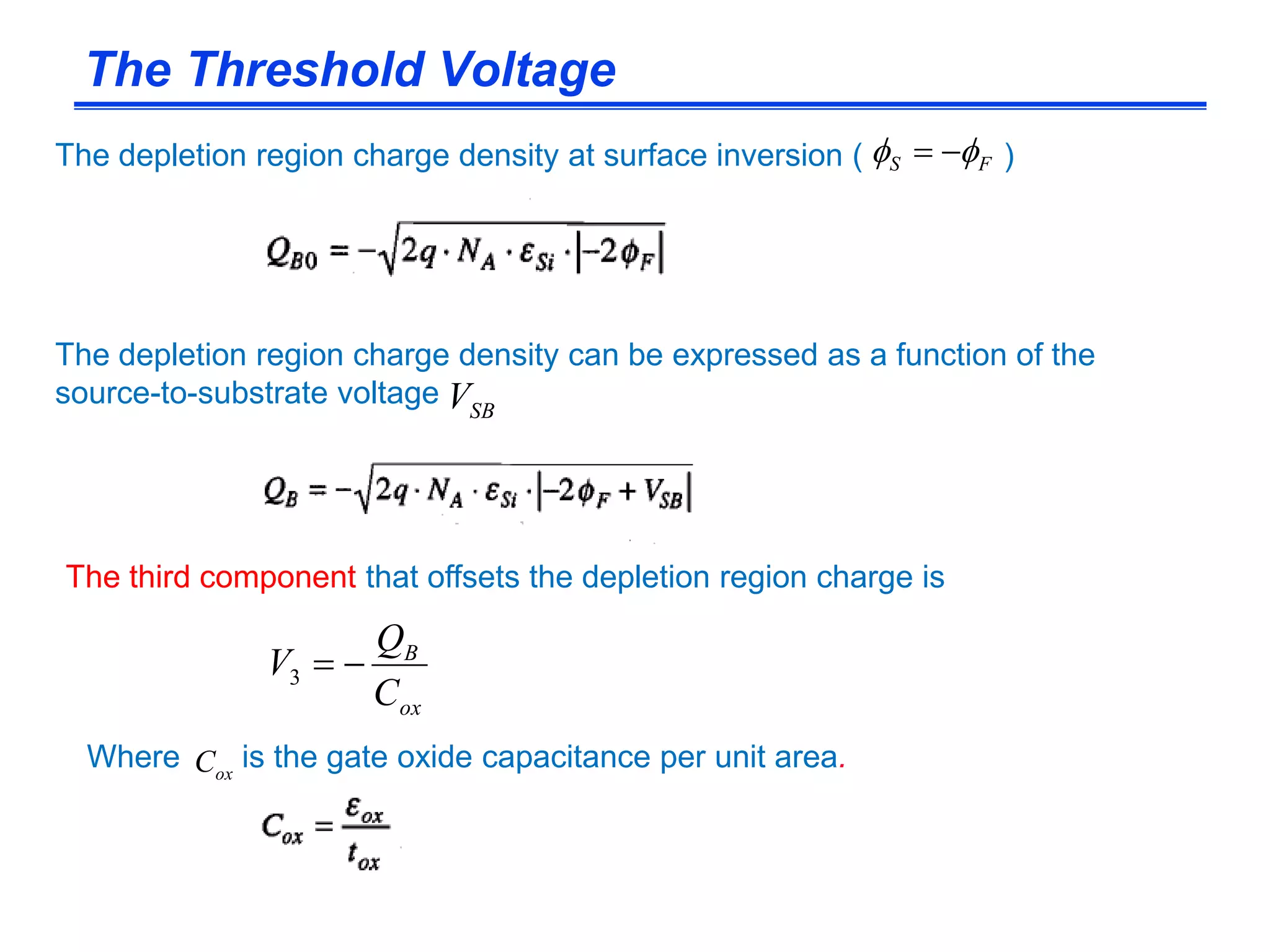 The Threshold Voltage
ox
B
C
Q
V 3
The third component that offsets the depletion region charge is
Where is the gate oxide capacitance per unit area.oxC
The depletion region charge density at surface inversion ( )FS  
The depletion region charge density can be expressed as a function of the
source-to-substrate voltage SBV
 