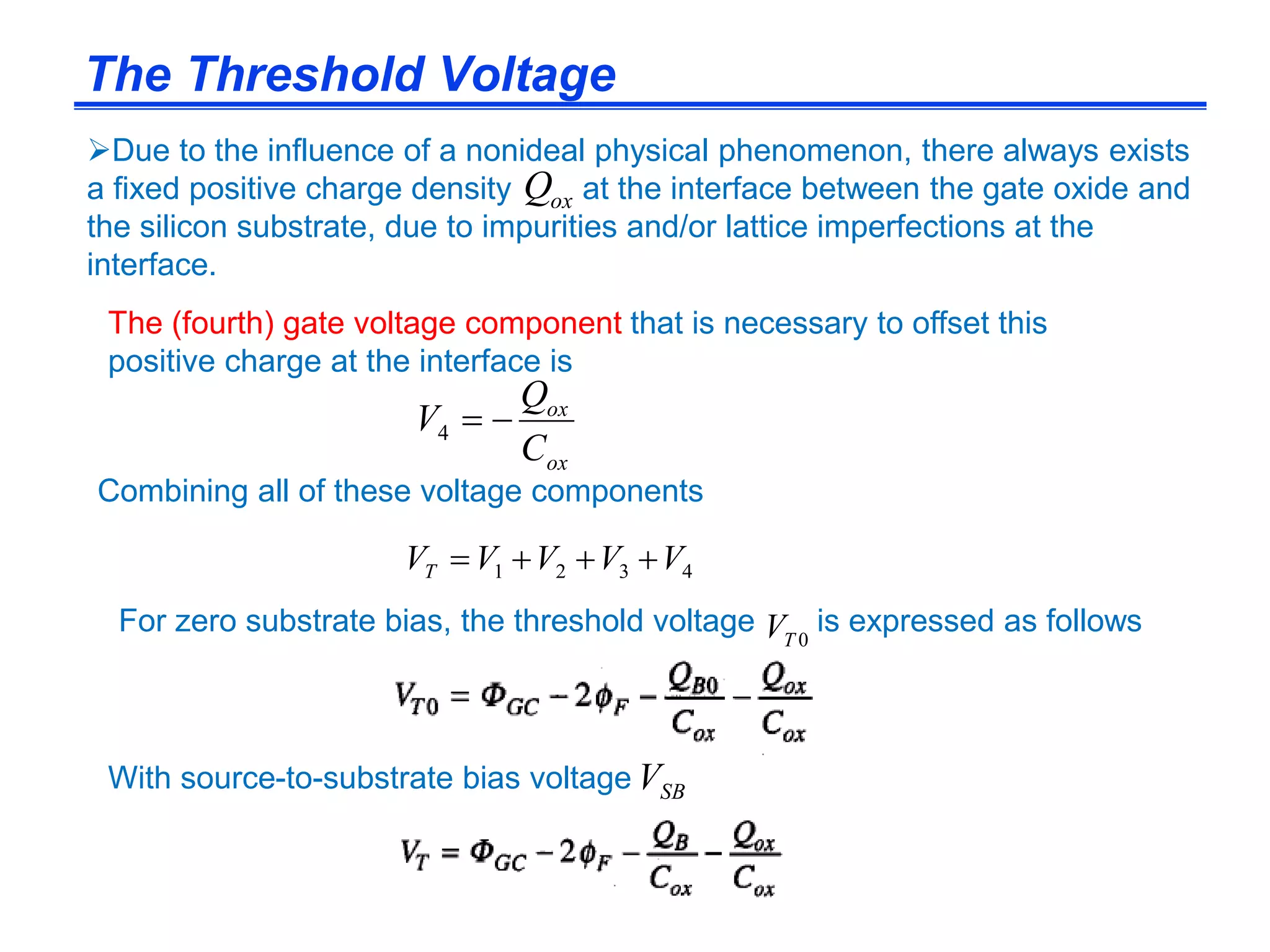 The Threshold Voltage
Due to the influence of a nonideal physical phenomenon, there always exists
a fixed positive charge density at the interface between the gate oxide and
the silicon substrate, due to impurities and/or lattice imperfections at the
interface.
Combining all of these voltage components
oxQ
ox
ox
C
Q
V 4
The (fourth) gate voltage component that is necessary to offset this
positive charge at the interface is
For zero substrate bias, the threshold voltage is expressed as follows
4321 VVVVVT 
0TV
With source-to-substrate bias voltage SBV
 