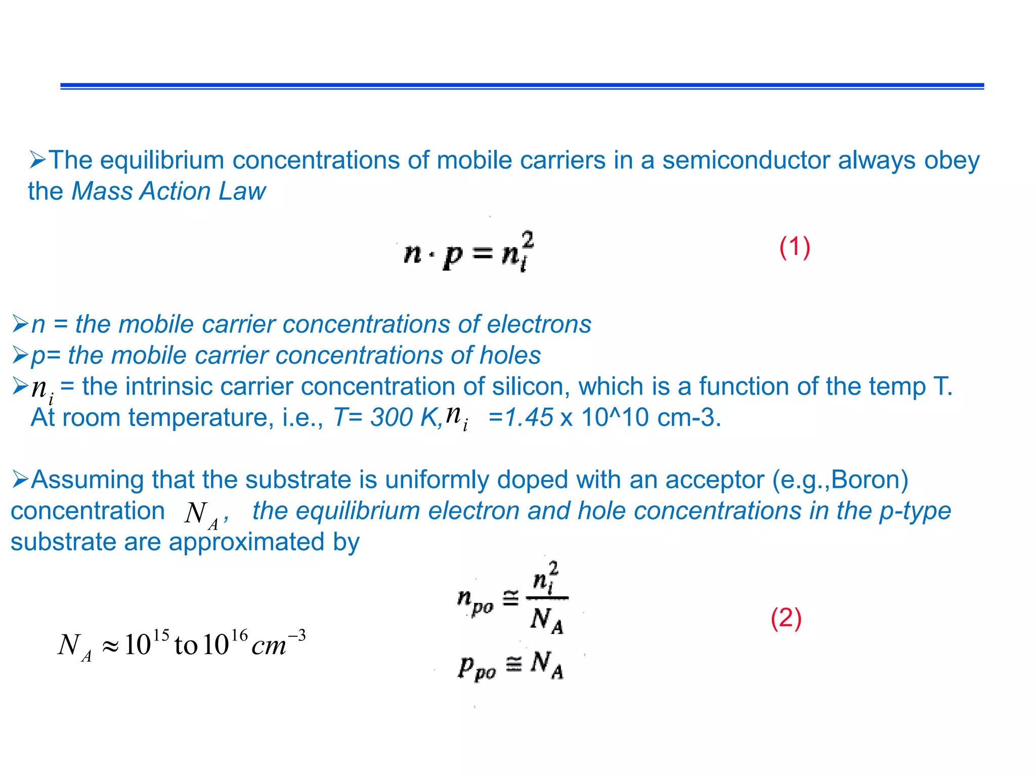 The equilibrium concentrations of mobile carriers in a semiconductor always obey
the Mass Action Law
n = the mobile carrier concentrations of electrons
p= the mobile carrier concentrations of holes
 = the intrinsic carrier concentration of silicon, which is a function of the temp T.
At room temperature, i.e., T= 300 K, =1.45 x 10^10 cm-3.
Assuming that the substrate is uniformly doped with an acceptor (e.g.,Boron)
concentration , the equilibrium electron and hole concentrations in the p-type
substrate are approximated by
in
in
AN
(1)
(2)
31615
10to10 
 cmNA
 