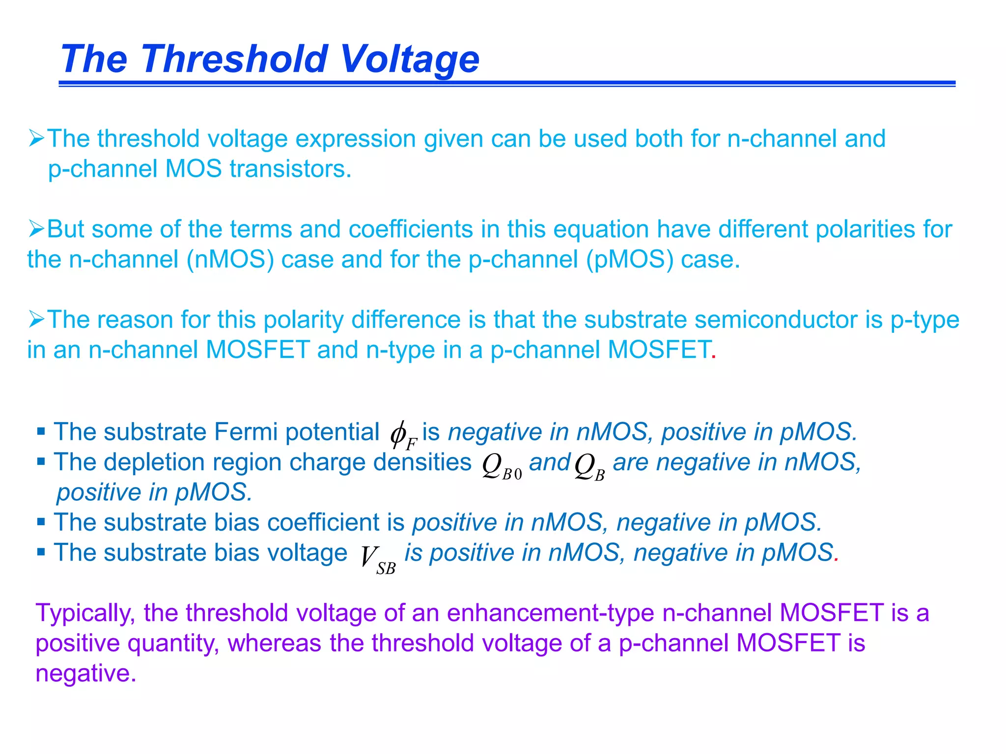 The threshold voltage expression given can be used both for n-channel and
p-channel MOS transistors.
But some of the terms and coefficients in this equation have different polarities for
the n-channel (nMOS) case and for the p-channel (pMOS) case.
The reason for this polarity difference is that the substrate semiconductor is p-type
in an n-channel MOSFET and n-type in a p-channel MOSFET.
 The substrate Fermi potential is negative in nMOS, positive in pMOS.
 The depletion region charge densities and are negative in nMOS,
positive in pMOS.
 The substrate bias coefficient is positive in nMOS, negative in pMOS.
 The substrate bias voltage is positive in nMOS, negative in pMOS.
Typically, the threshold voltage of an enhancement-type n-channel MOSFET is a
positive quantity, whereas the threshold voltage of a p-channel MOSFET is
negative.
The Threshold Voltage
F
0BQ BQ
SBV
 