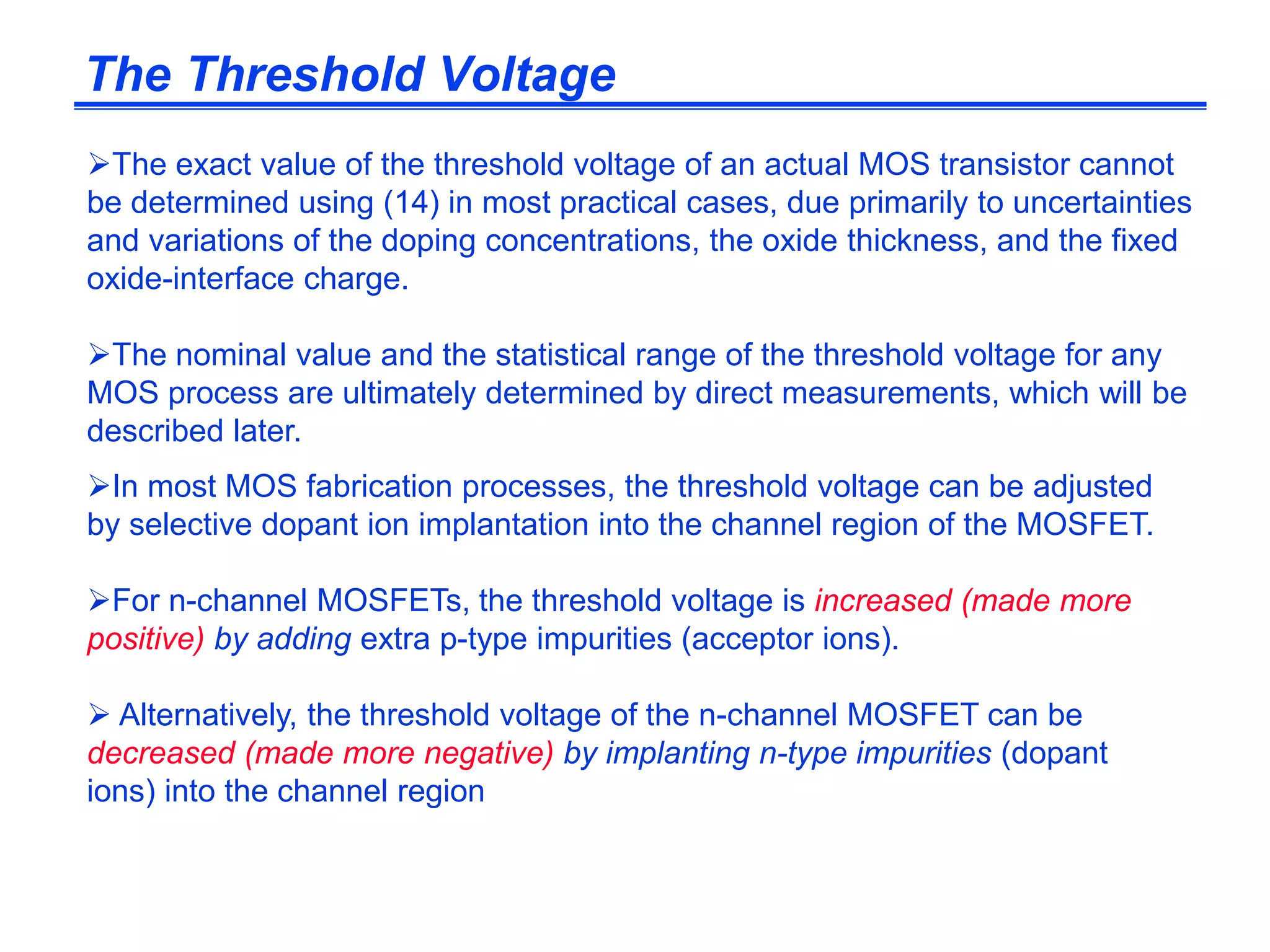 The exact value of the threshold voltage of an actual MOS transistor cannot
be determined using (14) in most practical cases, due primarily to uncertainties
and variations of the doping concentrations, the oxide thickness, and the fixed
oxide-interface charge.
The nominal value and the statistical range of the threshold voltage for any
MOS process are ultimately determined by direct measurements, which will be
described later.
In most MOS fabrication processes, the threshold voltage can be adjusted
by selective dopant ion implantation into the channel region of the MOSFET.
For n-channel MOSFETs, the threshold voltage is increased (made more
positive) by adding extra p-type impurities (acceptor ions).
 Alternatively, the threshold voltage of the n-channel MOSFET can be
decreased (made more negative) by implanting n-type impurities (dopant
ions) into the channel region
The Threshold Voltage
 