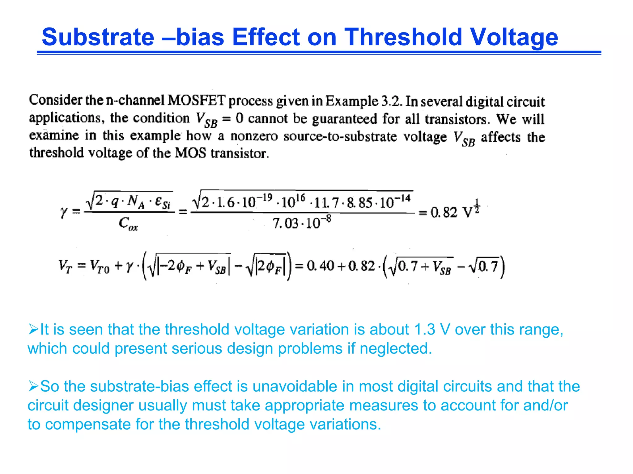 Substrate –bias Effect on Threshold Voltage
It is seen that the threshold voltage variation is about 1.3 V over this range,
which could present serious design problems if neglected.
So the substrate-bias effect is unavoidable in most digital circuits and that the
circuit designer usually must take appropriate measures to account for and/or
to compensate for the threshold voltage variations.
 