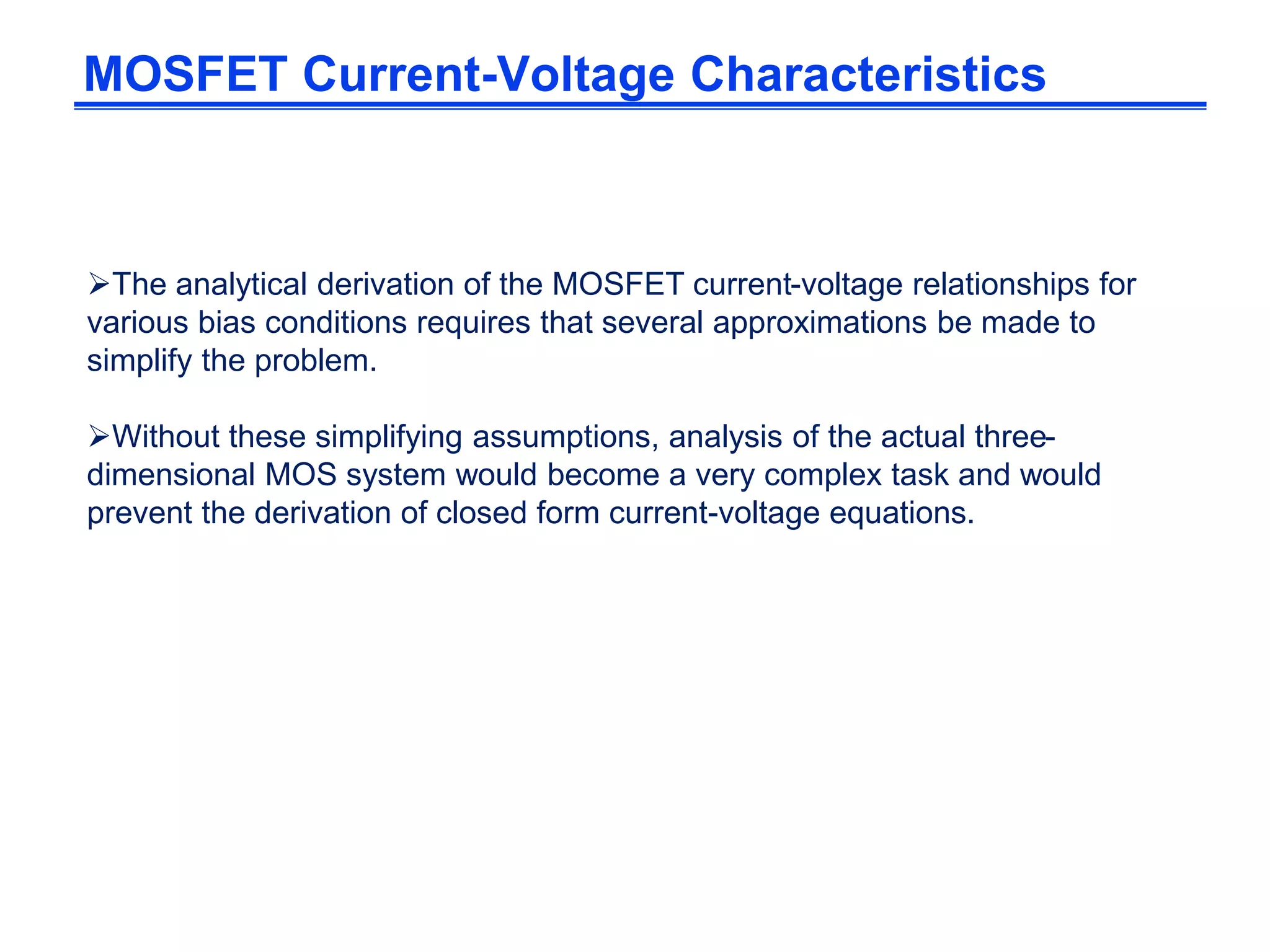The analytical derivation of the MOSFET current-voltage relationships for
various bias conditions requires that several approximations be made to
simplify the problem.
Without these simplifying assumptions, analysis of the actual three-
dimensional MOS system would become a very complex task and would
prevent the derivation of closed form current-voltage equations.
MOSFET Current-Voltage Characteristics
 