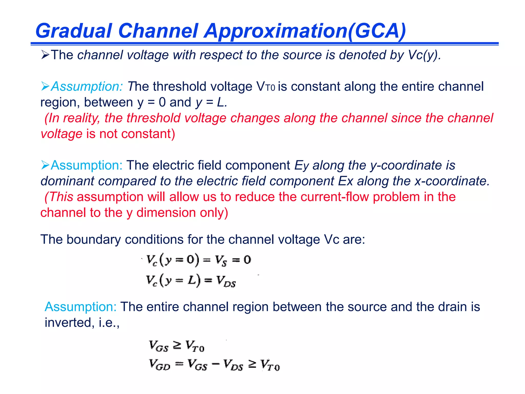 The boundary conditions for the channel voltage Vc are:
Assumption: The entire channel region between the source and the drain is
inverted, i.e.,
The channel voltage with respect to the source is denoted by Vc(y).
Assumption: The threshold voltage VT0 is constant along the entire channel
region, between y = 0 and y = L.
(In reality, the threshold voltage changes along the channel since the channel
voltage is not constant)
Assumption: The electric field component Ey along the y-coordinate is
dominant compared to the electric field component Ex along the x-coordinate.
(This assumption will allow us to reduce the current-flow problem in the
channel to the y dimension only)
Gradual Channel Approximation(GCA)
 