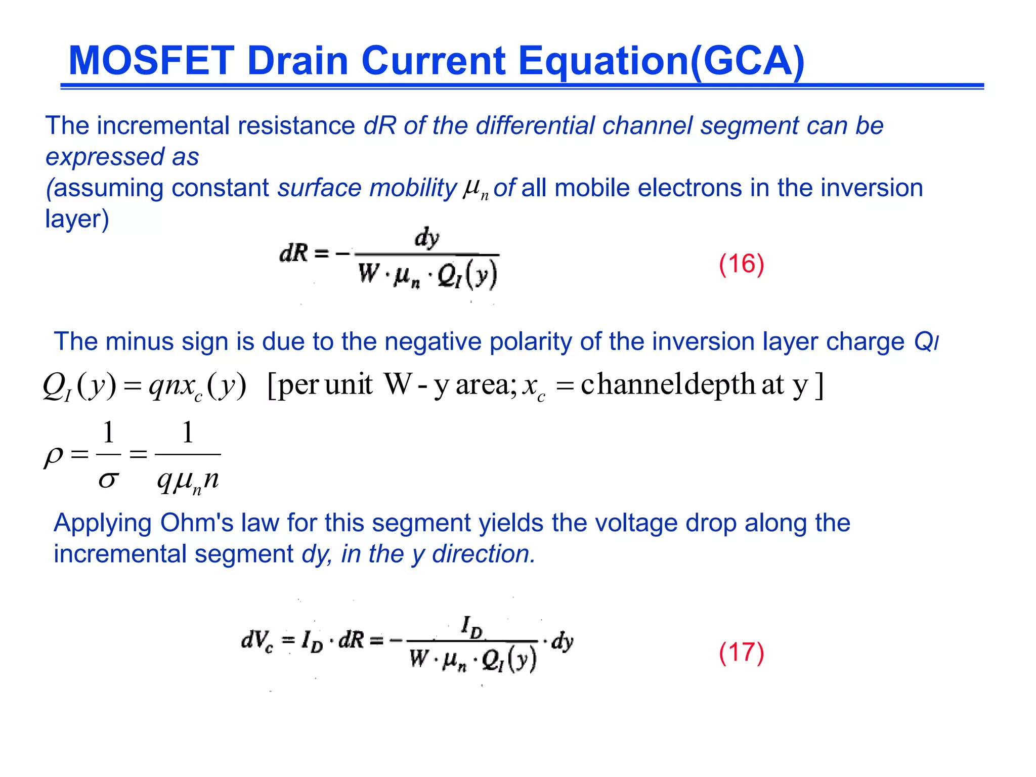 The incremental resistance dR of the differential channel segment can be
expressed as
(assuming constant surface mobility of all mobile electrons in the inversion
layer)
Applying Ohm's law for this segment yields the voltage drop along the
incremental segment dy, in the y direction.
MOSFET Drain Current Equation(GCA)
n
The minus sign is due to the negative polarity of the inversion layer charge QI
(16)
(17)
nq
xyqnxyQ
n
ccI


11
]yatdepthchannelarea;y-unit W[per)()(


 