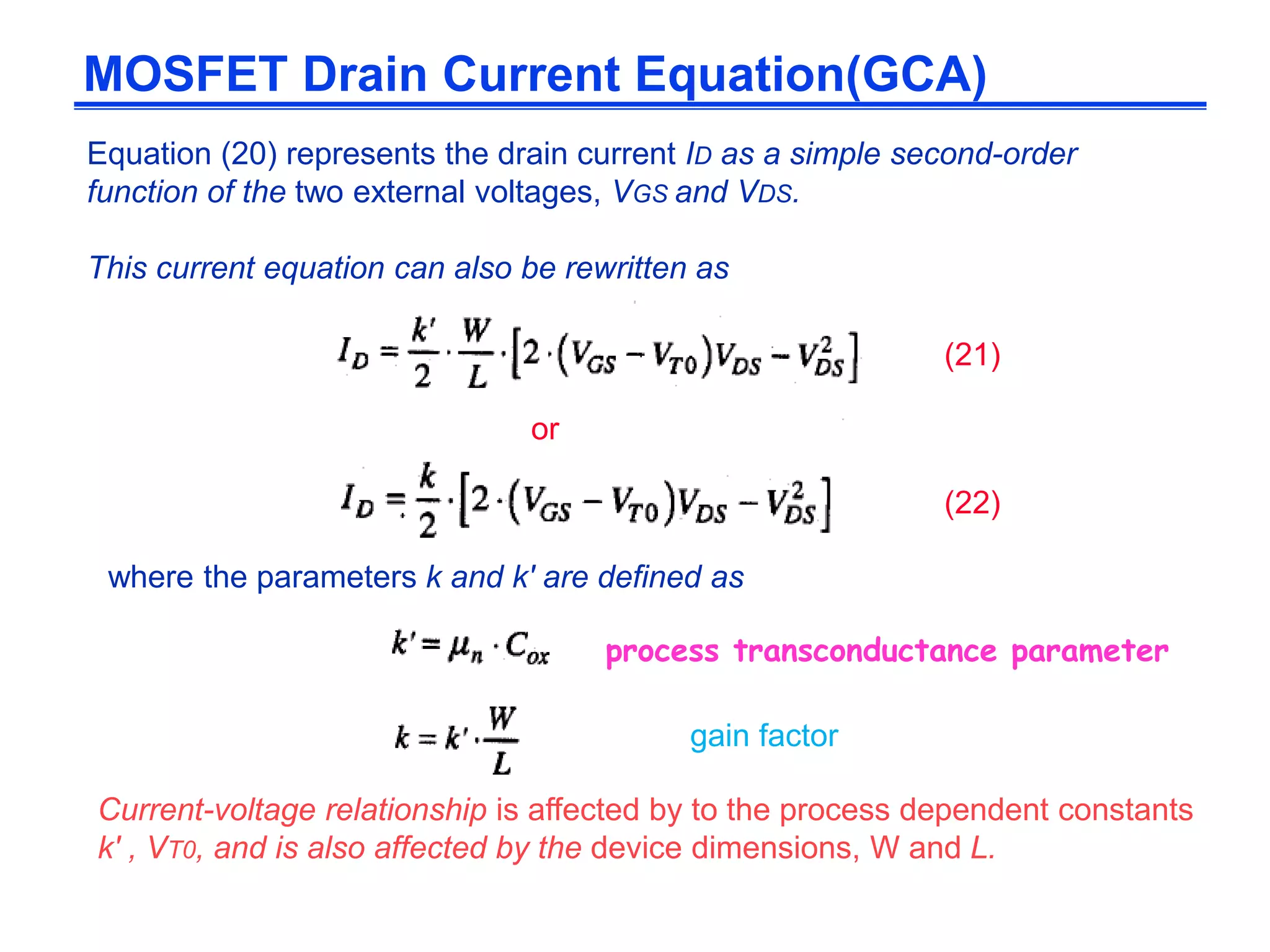 Equation (20) represents the drain current ID as a simple second-order
function of the two external voltages, VGS and VDS.
This current equation can also be rewritten as
or
where the parameters k and k' are defined as
Current-voltage relationship is affected by to the process dependent constants
k' , VT0, and is also affected by the device dimensions, W and L.
MOSFET Drain Current Equation(GCA)
(21)
(22)
process transconductance parameter
gain factor
 