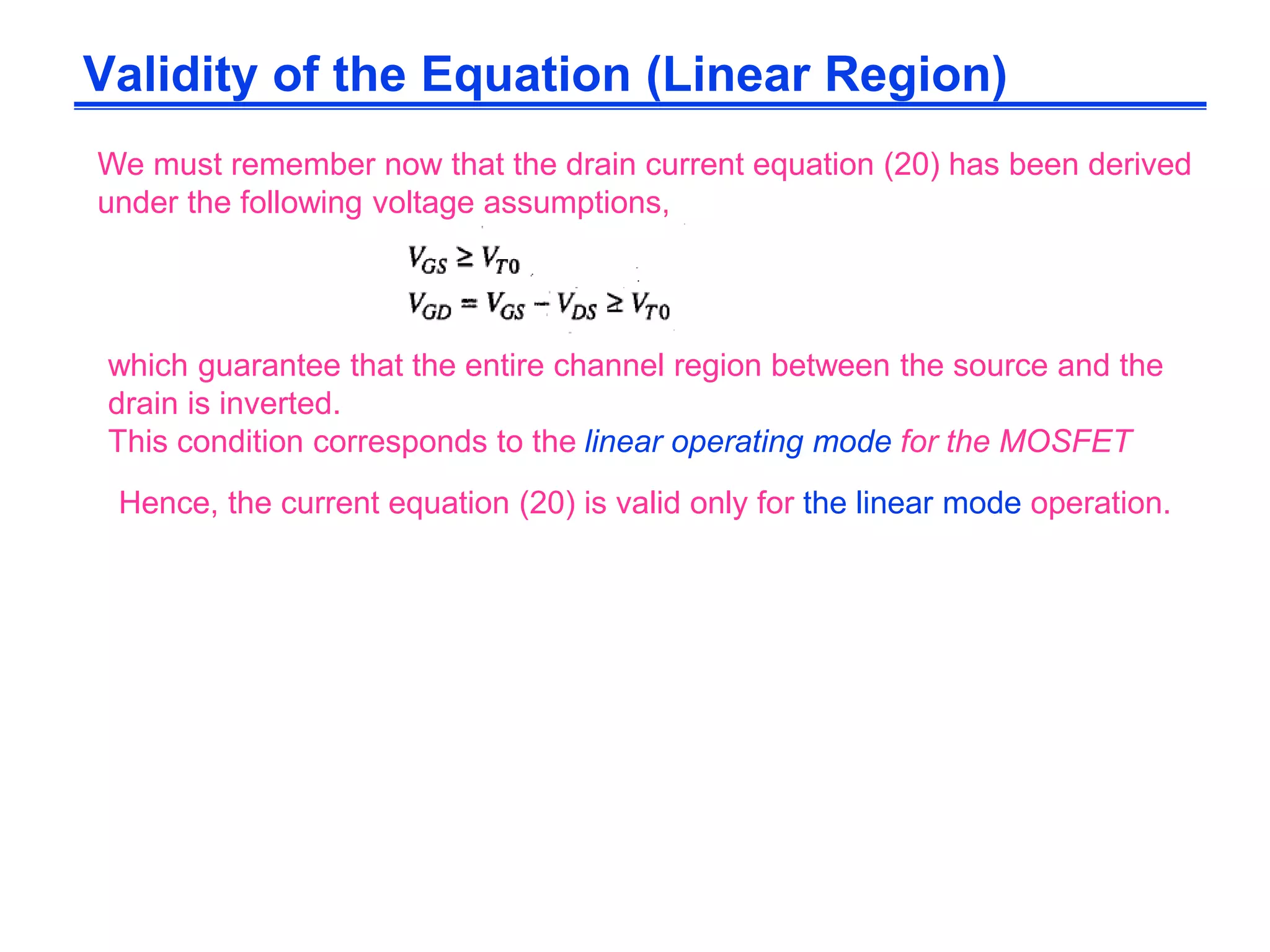 We must remember now that the drain current equation (20) has been derived
under the following voltage assumptions,
which guarantee that the entire channel region between the source and the
drain is inverted.
This condition corresponds to the linear operating mode for the MOSFET
Hence, the current equation (20) is valid only for the linear mode operation.
Validity of the Equation (Linear Region)
 