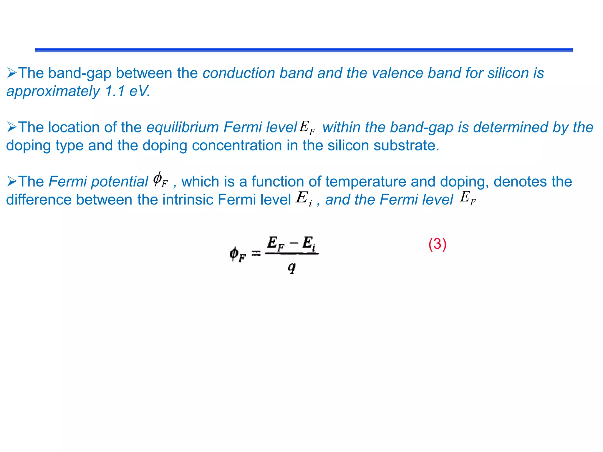 The band-gap between the conduction band and the valence band for silicon is
approximately 1.1 eV.
The location of the equilibrium Fermi level within the band-gap is determined by the
doping type and the doping concentration in the silicon substrate.
The Fermi potential , which is a function of temperature and doping, denotes the
difference between the intrinsic Fermi level , and the Fermi level
FE
iE FE
F
(3)
 