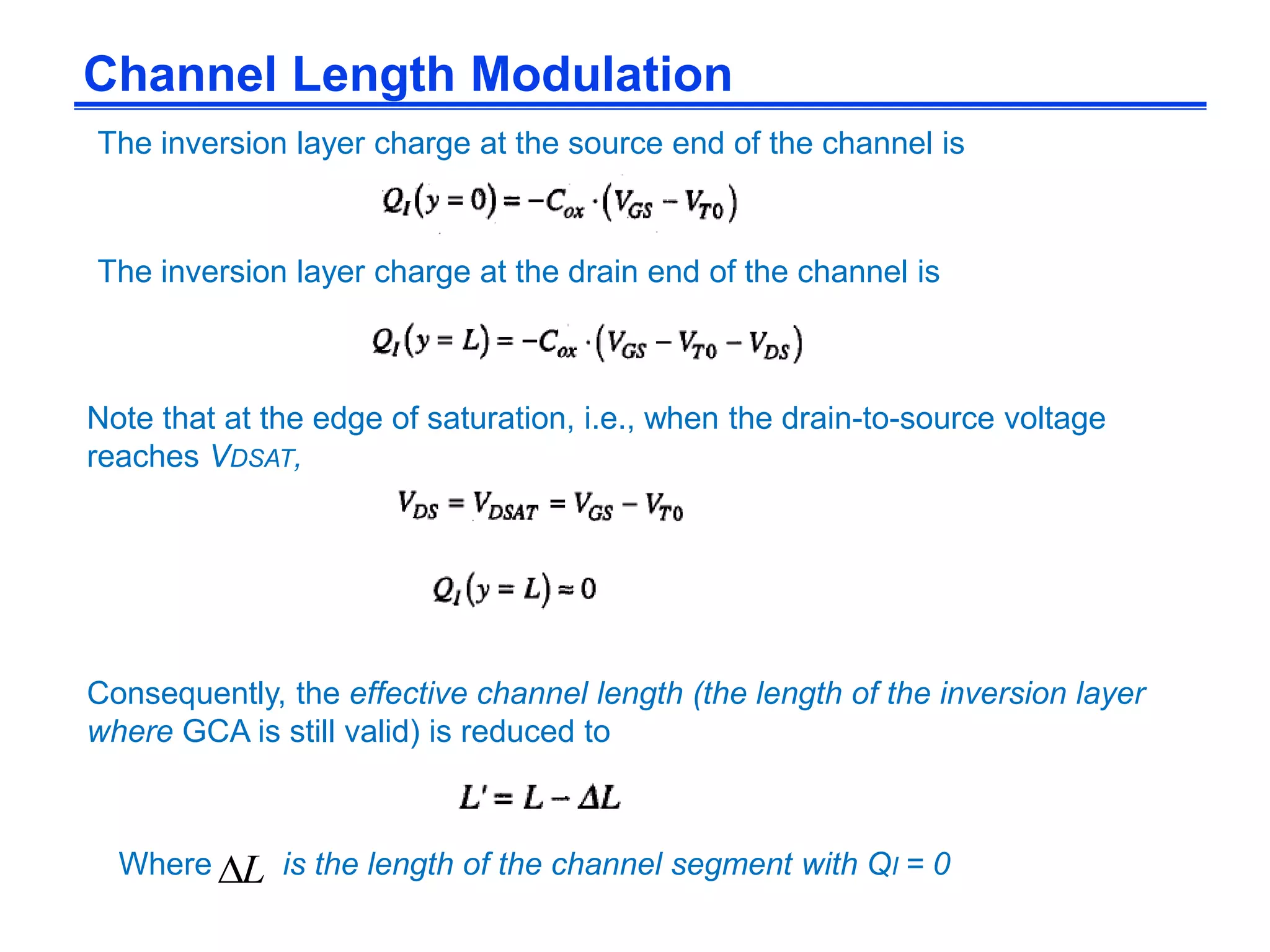 Consequently, the effective channel length (the length of the inversion layer
where GCA is still valid) is reduced to
Where is the length of the channel segment with QI = 0L
Channel Length Modulation
The inversion layer charge at the source end of the channel is
The inversion layer charge at the drain end of the channel is
Note that at the edge of saturation, i.e., when the drain-to-source voltage
reaches VDSAT,
 