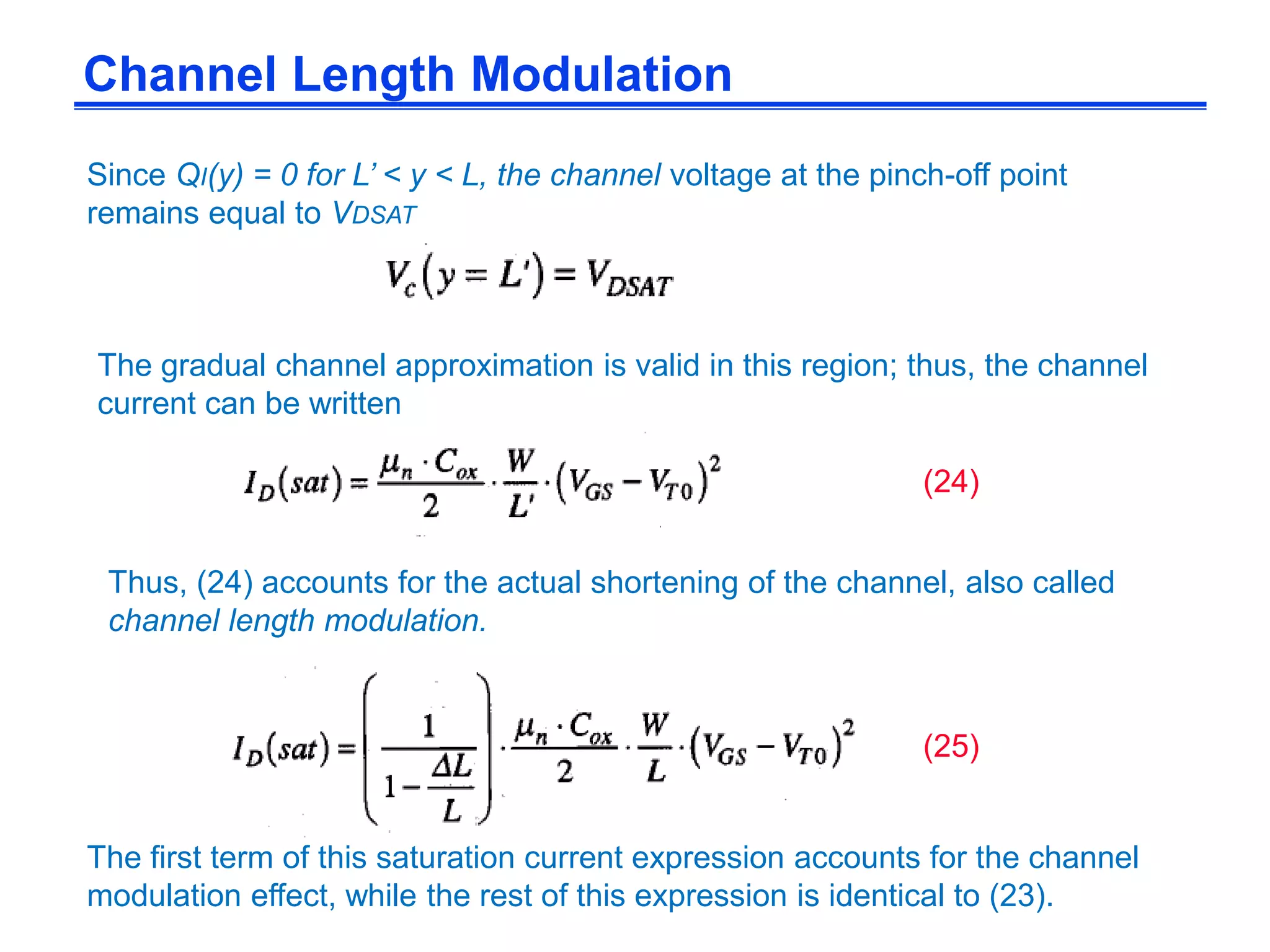 Since QI(y) = 0 for L’ < y < L, the channel voltage at the pinch-off point
remains equal to VDSAT
The gradual channel approximation is valid in this region; thus, the channel
current can be written
Thus, (24) accounts for the actual shortening of the channel, also called
channel length modulation.
Channel Length Modulation
(24)
(25)
The first term of this saturation current expression accounts for the channel
modulation effect, while the rest of this expression is identical to (23).
 