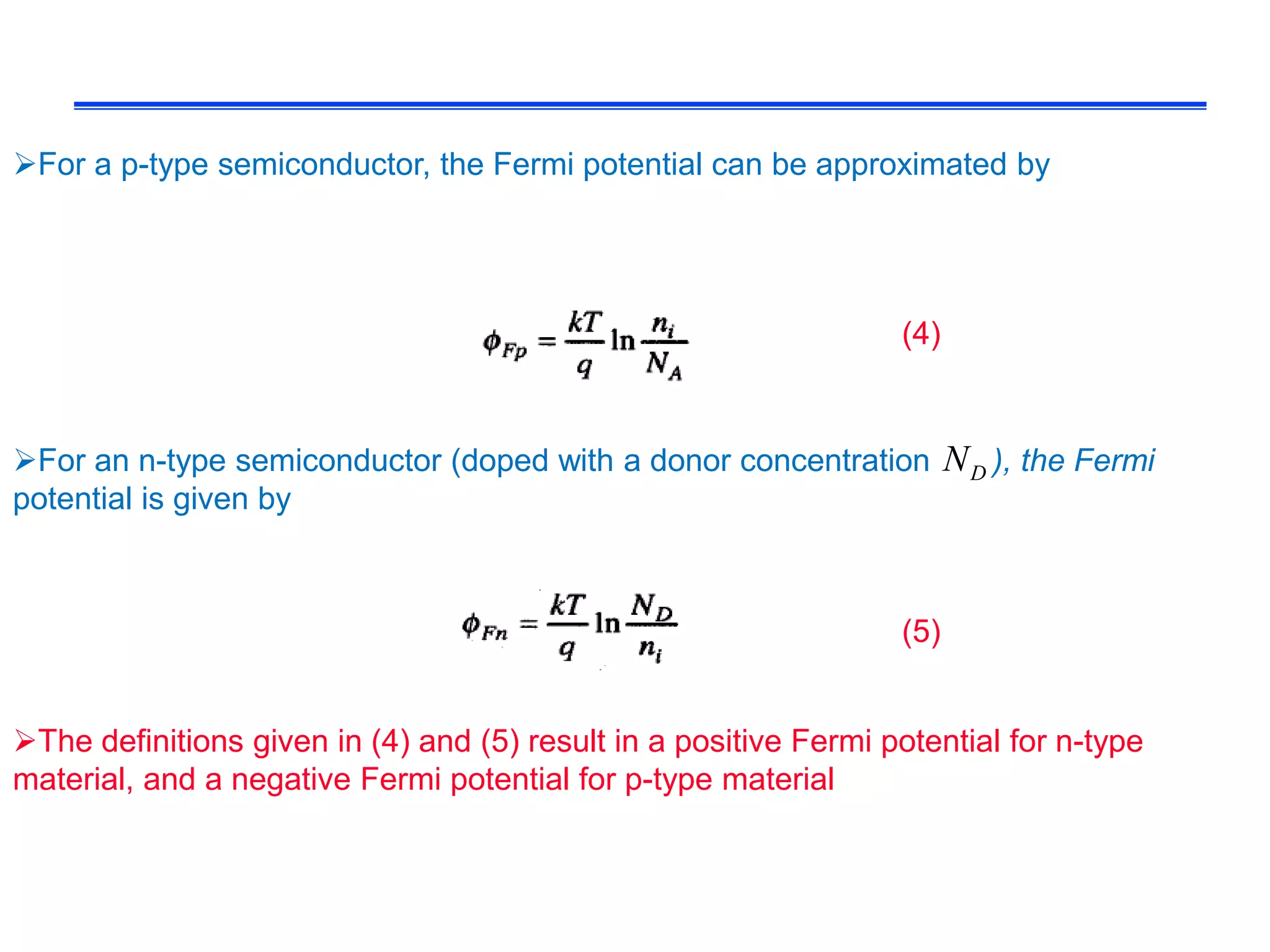 For a p-type semiconductor, the Fermi potential can be approximated by
For an n-type semiconductor (doped with a donor concentration ), the Fermi
potential is given by
DN
The definitions given in (4) and (5) result in a positive Fermi potential for n-type
material, and a negative Fermi potential for p-type material
(4)
(5)
 