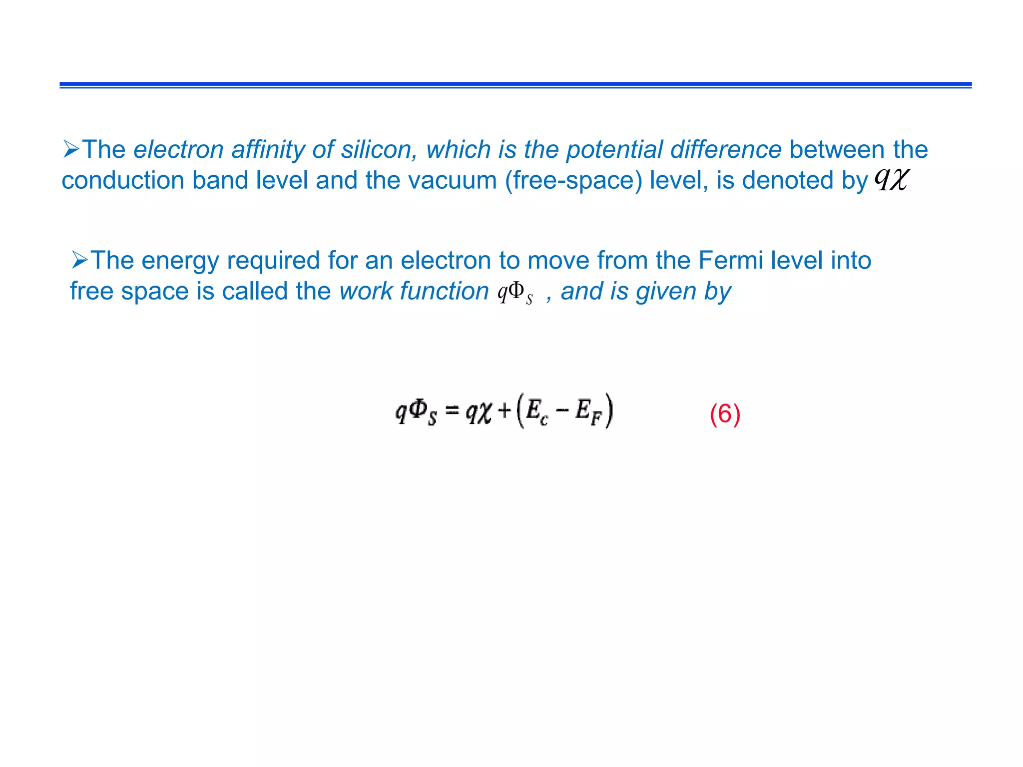 The electron affinity of silicon, which is the potential difference between the
conduction band level and the vacuum (free-space) level, is denoted by
The energy required for an electron to move from the Fermi level into
free space is called the work function , and is given bySq
q
(6)
 