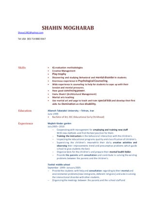 SHAHIN MOGHARAB
Shaya1382@yahoo.com
Tel USA 001 714 880 0567
Skills  IQ evaluation methodologies
 Creative Management
 Play-trophy
 Discovering and studying Behavioral and mental disorderin students
 Enormous experience in Psychological Counseling.
 Wide experience in counseling to help for students to cope up with their
tension and mental pressures.
 Have good convincingpower.
 Vastu Shastri (Architectural Management)
 Martial arts teaching
 Use martial art and yoga to teach and train special kidsand develop their first
skills for Domination on their disability.
Education Allameh Tabatabei University – Tehran, Iran
June 1999
 Bachelor of Art, EEC (Educational Early Childhood)
Experience Mojdeh Kinder garden
July 2005– 2010
 Cooperating with management for employing and training new staff
With new methods and find the best position for them.
 Training the instructors in the behavioral interaction with the children's.
 Inspectingthe educational programs quality and classification of children's.
 Supervising the children's meanwhile their daily creative activities and
observing their improvements trend and presumptive problems which guide
school to give students the best.
 Organize tests for the children's and prepare their mental health folder.
 Provide the parents with consultation and contribute in solving the existing
problems between the parents and the children's.
Toohid middle school
September 1999– January 2005
 Providethe students with help and consultation regardingto their mental and
environmental problems(new immigrants,deferent religions) and aidein solving
the interactional disorder with other students.
 Organizingthe meetings between the parents and the school staff and
 