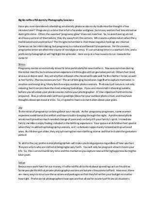 Big Benefitsof Maternity Photography Sessions
Have you everconsideredschedulingamaternityphotosessiononlytodismissthe thoughtafew
minuteslater? Pregnancyisatime that isfull of wonderandgrace, butmany womenfeel lessattractive
duringthistime. Often,the awaited“pregnancyglow”doesnotmanifest. So,toavoidseeingatired
and heavyversionof themselves,theyshyawayfromthe camera. Who wantsa phototakenwhenthey
feel bloatedandunattractive? The thingtorememberisthatthose negative feelingsare internal.
Camerascan be intimidating,butpregnancyisanatural and beautiful experience. Forthisreason,
pregnantwomenare oftenthe source of nostalgiaorenvy. It’san amazingtime ina woman’slife,anda
proficientphotographerwill highlightthe splendor. Here are justa few reasonstorun towardsthe
camera!
Stress
Pregnancycan be an extremelystressful time particularlyfornew mothers. Nauseascommonduring
the initial months,butsome womenexperience itthroughouttheirgestationperiod. Othersfeel tired,
anxiousordepressed. Anyactivitythatenhancesthe moodwill bode well forthe mother-to-be,aswell
as her family. Photosessionsare fun! The act of bringinglovedonestogethertocapture memories is
creative andenergizing. Manyfamiliesenjoyoutdoorphotosessions. The beautyof nature isnotonly
relaxing,butitcan produce the mostamazingbackdrops. If you are interestedinshootingoutside,
before youschedule yourphotosession,talkto yourphotographer. It’ll be importantforthemtobe
prepared. Also,professionalswill have goodtips/ideasforyouroutdoorphotoshoot,andmayhave
thoughtsaboutspectacularsites. So,it’sgoodto have a conversationaboutyourgoals.
Joy
The tensionof pregnancycan bringaboutsour moods. Asthe pregnancyprogresses,some women
experience additionaldiscomfortandhave trouble sleepingthroughthe night. A professionalphoto
sessionwill provideamuchneededchange of pace and can helplift yourfamily’sspirit. Immediate
familymembersenjoyfeelingincludedinthe birthingexperience. Yourspouse andchildrenfeel special
whenthey’re addedtophotographysessions,soit’safantasticopportunitytobondwithyourloved
ones.Aschildren getolder,theyenjoyhearingtheirownbirthingstoriesandthatincludesthe gestation
period.
To add to the joy,professionalphotographerswill make youlookgorgeousregardlessof how youfeel.
Theyare artistswhoare skilledatbringingbeautyforth. Youwill onlybe pregnantafew timesinyour
life. So,thisisan extraordinarytime andthe memoriesyoucapture now will bringhappinessduringthe
lateryears.
Value
Because we workhard for ourmoney,it’softendifficulttothinkaboutspendingcashonfrivolities.
Some people thinkthatprivate photographysessionsare luxuriestheycannotafford. However,there
are manywaysto structure the sessionsandpackagessothattheyfall withinyourbudgetnomatter
howtight. Professional photographershave optionsthatallow foravarietyof financial situations.
 