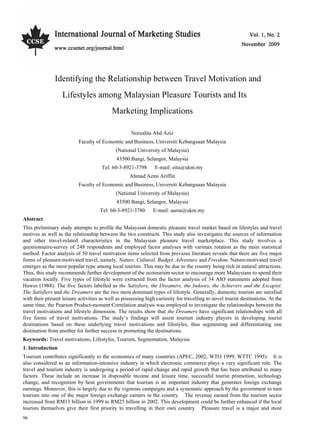 Vol. 1, No. 2                                                         International Journal of Marketing Studies




               Identifying the Relationship between Travel Motivation and
                     Lifestyles among Malaysian Pleasure Tourists and Its
                                           Marketing Implications

                                                     Norzalita Abd Aziz
                           Faculty of Economic and Business, Universiti Kebangsaan Malaysia
                                             (National University of Malaysia)
                                             43500 Bangi, Selangor, Malaysia
                                      Tel: 60-3-8921-3798       E-mail: eita@ukm.my
                                                    Ahmad Azmi Ariffin
                           Faculty of Economic and Business, Universiti Kebangsaan Malaysia
                                             (National University of Malaysia)
                                             43500 Bangi, Selangor, Malaysia
                                     Tel: 60-3-8921-3780       E-mail: aama@ukm.my
Abstract
This preliminary study attempts to profile the Malaysian domestic pleasure travel market based on lifestyles and travel
motives as well as the relationship between the two constructs. This study also investigates the sources of information
and other travel-related characteristics in the Malaysian pleasure travel marketplace. This study involves a
questionnaire-survey of 248 respondents and employed factor analyses with varimax rotation as the main statistical
method. Factor analysis of 50 travel motivation items selected from previous literature reveals that there are five major
forms of pleasure-motivated travel, namely, Nature, Cultural, Budget, Adventure and Freedom. Nature-motivated travel
emerges as the most popular type among local tourists. This may be due to the country being rich in natural attractions.
Thus, this study recommends further development of the ecotourism sector to encourage more Malaysians to spend their
vacation locally. Five types of lifestyle were extracted from the factor analysis of 34 AIO statements adopted from
Hawes (1988). The five factors labelled as the Satisfiers, the Dreamers, the Indoors, the Achievers and the Escapist.
The Satisfiers and the Dreamers are the two most dominant types of lifestyle. Generally, domestic tourists are satisfied
with their present leisure activities as well as possessing high curiosity for travelling to novel tourist destinations. At the
same time, the Pearson Product-moment Correlation analysis was employed to investigate the relationships between the
travel motivations and lifestyle dimension. The results show that the Dreamers have significant relationships with all
five forms of travel motivations. The study’s findings will assist tourism industry players in developing tourist
destinations based on these underlying travel motivations and lifestyles, thus segmenting and differentiating one
destination from another for further success in promoting the destinations.
Keywords: Travel motivations, Lifestyles, Tourism, Segmentation, Malaysia
1. Introduction
Tourism contributes significantly to the economies of many countries (APEC, 2002; WTO 1999; WTTC 1995). It is
also considered as an information-intensive industry in which electronic commerce plays a very significant role. The
travel and tourism industry is undergoing a period of rapid change and rapid growth that has been attributed to many
factors. These include an increase in disposable income and leisure time, successful tourist promotion, technology
change, and recognition by host governments that tourism is an important industry that generates foreign exchange
earnings. Moreover, this is largely due to the vigorous campaigns and a systematic approach by the government to turn
tourism into one of the major foreign exchange earners in the country. The revenue earned from the tourism sector
increased from RM13 billion in 1999 to RM25 billion in 2002. This development could be further enhanced if the local
tourists themselves give their first priority to travelling in their own country. Pleasure travel is a major and most
96
 