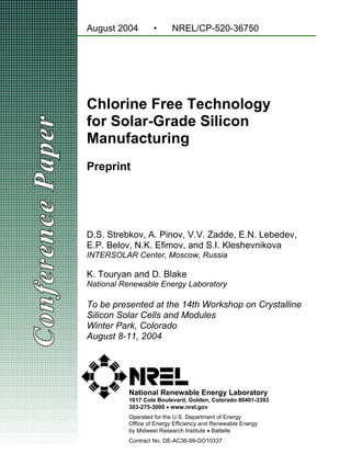 Chlorine Free Technology
for Solar-Grade Silicon
Manufacturing
Preprint
August 2004 • NREL/CP-520-36750
D.S. Strebkov, A. Pinov, V.V. Zadde, E.N. Lebedev,
E.P. Belov, N.K. Efimov, and S.I. Kleshevnikova
INTERSOLAR Center, Moscow, Russia
K. Touryan and D. Blake
National Renewable Energy Laboratory
To be presented at the 14th Workshop on Crystalline
Silicon Solar Cells and Modules
Winter Park, Colorado
August 8-11, 2004
National Renewable Energy Laboratory
1617 Cole Boulevard, Golden, Colorado 80401-3393
303-275-3000 • www.nrel.gov
Operated for the U.S. Department of Energy
Office of Energy Efficiency and Renewable Energy
by Midwest Research Institute • Battelle
Contract No. DE-AC36-99-GO10337
 