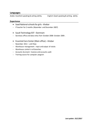 Last update : 25/1/2017
Languages
Arabic: Excellent speaking & writing ability. English: Good speaking & writing ability
Experience
 Saad National schools for girls - khobar
 IT teacher for 2 months (November and December 2007)
 Saudi Technology EST - Dammam
 Secretary office and data entry from October 2008- October 2009 .
 Essential Care Center (Main office) – khobar
 November 2011 – until Now
 Warehouse management - input and output of stocks
 Warehouse control in all branches
 Accounts Assistant - Invoices and accounts audit
 Training course for computer program
 