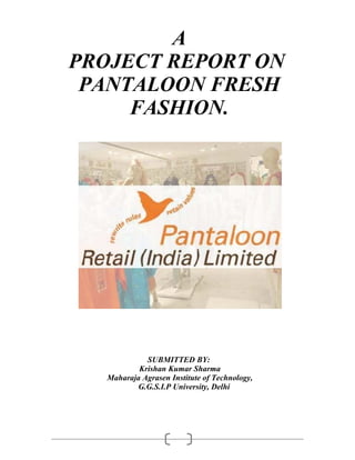 A
PROJECT REPORT ON
 PANTALOON FRESH
     FASHION.




             SUBMITTED BY:
           Krishan Kumar Sharma
   Maharaja Agrasen Institute of Technology,
          G.G.S.I.P University, Delhi
 