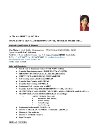 Ln Ms KALAISELVI @ SANDRA
ROYAL BEAUTY CLINIC AND TRAINING CENTRE, MADURAI, SOUTH INDIA.
Academic Qualification & Bio data:
BSc (Mathes) M.A (Public Administration) - ANNAMALAI UNIVERSITY, INDIA
Spouse name-Mr.DAG Jaikumar
Address-# 4, Dy Collector Colony 1 st, K K Nagar, Madurai-625020, South India.
Tel/Fax +91452584153. M +91 9443158415. E- royalbctc@gmail.com
www.facebook.com /Royal Beauty Clinic.
Marital status-Married
Skills and Knowledge:
 Skin & Hair in Beautician course: PIVOT POINTInstitute
 Scientific Hair dressing course: HABIB BEAUTY ACADEMY
 STUDYOF TRICHOLOGY: Dr. RAHUL PHATEInstitute
 SCIENTIFIC HAIR COLORING: SCHWARZKOPF
 Hair coloring course, Professional STREAX
 Scientific Hair Coloring with LOREAL
 Scientific Hair Coloring with WELLA
 Professional Hair coloring with MATRIX
 Scientific Hair dressing: HARISH BHATIAINSTITUTE, MUMBAI
 AROMATHERAPYwith AROMA TREASURES, AROMATHERAPYwith RK AROMA
 AROMATHERAPYwith BLOSSOMKOCHAR-Aroma Magic
o AROMATHERAPY MASSAGE:
 Therapeutic Body massage
 Sensual massage
 Foot reflexology
 Hand reflexology
 Professional make-up with GORIWALA
 Diploma in KRYOLAN MEPHISTO INSTITUTE - CHENNAI.
 Diploma in Cine make-up
 Diploma in Food and Nutrition
 Yoga Therapist
ABROAD COURSES:
 