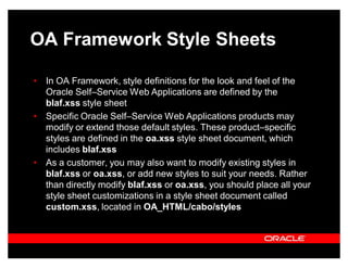 OA Framework Style Sheets

‡ In OA Framework, style definitions for the look and feel of the
  Oracle Self±Service Web Applications are defined by the
  blaf.xss style sheet
‡ Specific Oracle Self±Service Web Applications products may
  modify or extend those default styles. These product±specific
  styles are defined in the oa.xss style sheet document, which
  includes blaf.xss
‡ As a customer, you may also want to modify existing styles in
  blaf.xss or oa.xss, or add new styles to suit your needs. Rather
  than directly modify blaf.xss or oa.xss, you should place all your
  style sheet customizations in a style sheet document called
  custom.xss, located in OA_HTML/cabo/styles
 