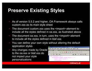 Preserve Existing Styles

‡ As of version 5.5.2 and higher, OA Framework always calls
  custom.xss as its main style sheet
‡ The document custom.xss uses the <import> element to
  include all the styles defined in oa.xss, as llustrated above
‡ The document oa.xss, in turn, uses the <import> element
  to include all the styles defined in blaf.xss
‡ You can define your own style without altering the default
  application styles
‡ Any changes made by Oracle
  to the oa.xss or blaf.xss do
  not impact your style
  personalizations
 