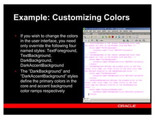 Example: Customizing Colors

‡ If you wish to change the colors
  in the user interface, you need
  only override the following four
  named styles: TextForeground,
  TextBackground,
  DarkBackground,
  DarkAccentBackground
‡ The ´DarkBackground´ and
  ´DarkAccentBackground´ styles
  define the primary colors in the
  core and accent background
  color ramps respectively
 