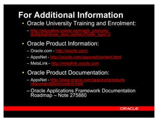 For Additional Information
‡ Oracle University Training and Enrolment:
  ± http://education.oracle.com/web_prod-plq-
    dad/plsql/show_desc.redirect?redir_type=3

‡ Oracle Product Information:
  ± Oracle.com - http://oracle.com/
  ± AppsNet - http://oracle.com/appsnet/content.html
  ± MetaLink - http://metalink.oracle.com

‡ Oracle Product Documentation:
  ± AppsNet - http://www.oracle.com/appsnet/products
    /documentation/content.html
  ± Oracle Applications Framework Documentation
    Roadmap ± Note 275880
 