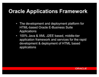 Oracle Applications Framework

  ‡ The development and deployment platform for
    HTML-based Oracle E-Business Suite
    Applications
  ‡ 100% Java & XML J2EE based, middle-tier
    application framework and services for the rapid
    development & deployment of HTML based
    applications
 