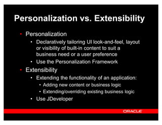 Personalization vs. Extensibility
 ‡ Personalization
     ‡ Declaratively tailoring UI look-and-feel, layout
       or visibility of built-in content to suit a
       business need or a user preference
     ‡ Use the Personalization Framework
 ‡ Extensibility
     ‡ Extending the functionality of an application:
        ‡ Adding new content or business logic
        ‡ Extending/overriding existing business logic
     ‡ Use JDeveloper
 