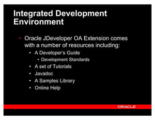 Integrated Development
Environment
 ‡ Oracle JDeveloper OA Extension comes
   with a number of resources including:
    ‡ A Developer¶s Guide
         ‡ Development Standards
    ‡   A set of Tutorials
    ‡   Javadoc
    ‡   A Samples Library
    ‡   Online Help
 