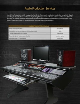 AudioProductionServices
Hourly audio production $150/hour
Radio advertisement production (30 or 60 seconds) $250
Custom professional voice talent $99/minute
Custom jingles or custom soundtracks custom quote
Short run audio CD duplication $3.50/disc
AUDIO PRODUCTION PRICING
Sound Alive Productions is fully equipped to handle all of your audio production needs. Our completely digital
recording studio is built around the industry leading 64 bit, Logic Pro software, and can handle up to 255 tracks
of audio. We use top of the line microphone preamps from Apogee and have a plethora of professional audio
plugins guaranteeing you the absolute best in audio clarity and overall quality.
 