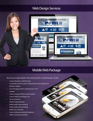 WebDesignServices
MobileWebPackage
Must be purchased together with a Bronze, Silver, or Gold Package: $2,500
•	 Custom design for mobile devices
•	 Compatible with all modern mobile devices (iOS, Android, and
Windows Mobile)
•	 Up to 30 pages (content replicated from main
website)
•	 Custom prepared“Retina-ready”graphics
•	 Custom“Add to Homepage”icon
•	 Tap to call feature
•	 Mobile mapping feature
•	 Mobile ready video encoding
•	 Mobile ready audio encoding
•	 Mobile auto detection
•	 Custom slideshows and photo galleries
•	 HTML5 accordion animations
 