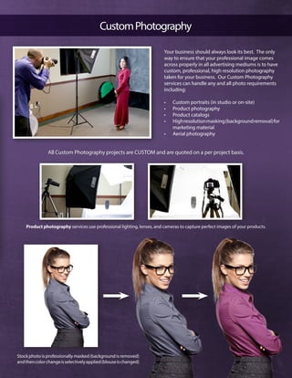 CustomPhotography
Stock photo is professionally masked (background is removed)
andthencolorchangeisselectivelyapplied(blouseischanged)
Your business should always look its best. The only
way to ensure that your professional image comes
across properly in all advertising mediums is to have
custom, professional, high resolution photography
taken for your business. Our Custom Photography
services can handle any and all photo requirements
including:
•	 Custom portraits (in studio or on-site)
•	 Product photography
•	 Product catalogs
•	 Highresolutionmasking(backgroundremoval)for
marketing material
•	 Aerial photography
Product photography services use professional lighting, lenses, and cameras to capture perfect images of your products.
All Custom Photography projects are CUSTOM and are quoted on a per project basis.
 