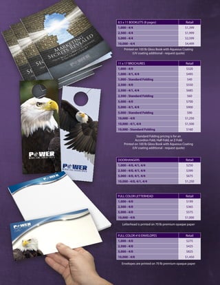 FULL COLOR LETTERHEAD Retail
1,000 - 4/0 $199
2,500 - 4/0 $365
5,000 - 4/0 $575
10,000 - 4/0 $1,000
FULL COLOR #10 ENVELOPES Retail
1,000 - 4/0 $275
2,500 - 4/0 $425
5,000 - 4/0 $825
10,000 - 4/0 $1,450
Letterhead is printed on 70 lb premium opaque paper
Envelopes are printed on 70 lb premium opaque paper
DOORHANGERS Retail
1,000 - 4/0, 4/1, 4/4 $250
2,500 - 4/0, 4/1, 4/4 $399
5,000 - 4/0, 4/1, 4/4 $675
10,000 - 4/0, 4/1, 4/4 $1,250
11 x 17 BROCHURES Retail
1,000 - 4/0 $320
1,000 - 4/1, 4/4 $495
1,000 - Standard Folding $40
2,500 - 4/0 $550
2,500 - 4/1, 4/4 $685
2,500 - Standard Folding $60
5,000 - 4/0 $700
5,000 - 4/1, 4/4 $900
5,000 - Standard Folding $90
10,000 - 4/0 $1,250
10,000 - 4/1, 4/4 $1,500
10,000 - Standard Folding $160
Standard Folding pricing is for an
Accordion Fold, Half-Fold, or Z-Fold
Printed on 100 lb Gloss Book with Aqueous Coating
(UV coating additional - request quote)
8.5 x 11 BOOKLETS (8 pages) Retail
1,000 - 4/4 $1,399
2,500 - 4/4 $1,999
5,000 - 4/4 $2,599
10,000 - 4/4 $4,499
Printed on 100 lb Gloss Book with Aqueous Coating
(UV coating additional - request quote)
 