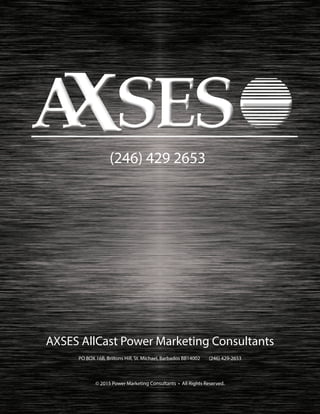 AXSES AllCast Power Marketing Consultants
PO BOX 16B, Briitons Hill, St. Michael, Barbados BB14002 (246) 429-2653
© 2015 Power Marketing Consultants • All Rights Reserved.
(246) 429 2653
 