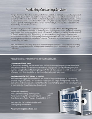 MarketingConsultingServices
Any good company that sells a valuable product or service to their marketplace is usually very good at
what they do. But, in today’s crowded marketplace, just having a good product or service isn’t good
enough to win the lion’s share of the marketplace that you deserve. Smart companies hire the services
of professional marketing consultants who have the ability to measurably improve overall sales and
revenue—period. Marketing consulting services are retained by businesses who want to dominate
their industry and grow their revenue.
Power Marketing Consultants have been specially trained to use the Power Marketing Program™
which is a comprehensive approach to marketing unlike anything else available. The Power Marketing
Program™ has been tested and proven in over 350 industries, and it has consistently driven businesses
to become the #1 company in their industry. The Power Marketing Program™ is based on science
and human nature, and it was developed by combining some of the most well known and effective
marketing techniques from experts like Jay Abraham, Claude Hopkins, Jim Rohn, Steve Jobs, Zig Ziglar,
Dan Kennedy, and others.
All of our marketing consulting services are based on the principles of our exclusive Power Marketing
Program™. A complete overview of the program can be found on our audio training program, Total
Dominance.
PRICING SCHEDULE FOR MARKETING CONSULTING SERVICES:
Discovery Meeting:	 $499
In a discovery meeting, we will review your existing marketing program, your business and
operational systems, and determine where there are gaps and opportunities to grow your
business using the Power Marketing Program™. We will then provide you with an overview of
what your next steps should be to start immediately increasing revenue.
Single Project (flat fee): $5,000 to $50,000
A single marketing project would entail the entire strategic development of a marketing
program for your business. The final fee is based upon the scope of the project. This is the
best option for businesses who want a“done-for-you”marketing system, but are not yet ready
to commit to the Virtual Marketing Department.
MARKETING TRAINING:
Total Dominance 2 Day Training Event:	 $10,000
Power Marketing LIVE Seminar (4 hours):	 $999
Total Dominance Audio Program (3 audio CDs):	 $199
You can order the Total Dominance Audio
Training Program online at:
PowerMarketingConsultants.com
 