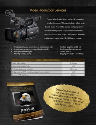 VideoProductionServices
Sound Alive Productions can handle any video
production need. Video projects are billed on an
hourly basis. You will be quoted an hourly rate in
advance of the project, so you will know the exact
amount of hours your project will require. All video
production is captured at HD 1080p and includes:
•	 Professional video production in studio or on-site
•	 Use of greenscreen for custom backgrounds
•	 Multiple camera angles
•	 Moving camera shots
•	 Custom graphics and B-roll
•	 Professional audio capture
•	 Sound effects
•	 Royalty free audio soundtrack
Hourly video editing $150/hour
Motion graphics intro/outro $299
Professional voiceover narration $99/minute
DVD production (DVD mastering, chapter/menu creation) $399
Short run DVD duplication $5/disc
Download a copy ofour special report onvideo production entitled,
10 Essential Rules to Maximize
the Effectiveness of YourMarketing Videos
VIDEO PRODUCTION PRICING
 