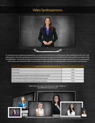 VideoSpokespersons
Select from our roster of professional video talent at:
SoundAliveProductions.com
To maximize your professional appearance, we recommend the use of a professional video spokesperson for your next
videoproject. Ourvideospokespersonshavetheexperiencetocommunicateeffectivelytoyouraudiencenomatterwhat
theapplication. OurprofessionalactorsandspokesmodelscandeliverbroadcastreadymaterialforyourTVcommercials,
web videos, and corporate videos, and we have a large selection of spokespeople to suit just about any business.
30 seconds $299
60 seconds $399
Bronze Package (available for Bronze Web Design Package) $250
Silver Package (available for Silver Web Design Package) $400
Gold Package (available for Gold Web Design Package) $750
VIDEO SPOKESPERSON PRICING
 