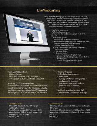 LiveWebcasting
Studio Use: $299 per hour
•	 1 hour minimum
•	 Includes 30 minutes“prep time”prior to
webcast before studio use time is calculated
Streaming FEE: 50¢ per viewer hour
Aviewerhouriscalculatedasthenumberofviewers
times the number of hours the viewers are actually
watching(mostwebcastsdonothave100%ofviewers
watching for 100% of the duration of the webcast)
EXAMPLE COST #1
•	 2 Hour LIVE Broadcast with 1000 viewers
watching for 2 hours
•	 Studio Time: 2 hours at $299 per hour = $598
•	 Viewer Hours = 1000 viewers x 2 hours = 2000
viewer hours x 50¢ = $1,000
Total = $1,598
Optional Upgrades:
Professional Makeup Artist:
•	 $99 flat fee
•	 Makeup artist must be requested 2
weeks prior to webcast.
•	 Talent must be in studio at least
one hour prior to webcast.
Archived copy of webcast on DVD:
•	 $49 (includes custom disc printing)
EXAMPLE COST #2
•	 30 minute LIVE broadcast with 100 viewers watching for
30 minutes
•	 Studio time: 1 hour (minimum) at $299 per hour = $299
•	 Viewer hours = 100 viewers x ½ hour = 50 viewer hours x
50¢ = $25
Total = $324
Using modern technology, you can now communicate with your
entire audience through live streaming video (commonly called
Webcasting). The possibilities are endless since you can now
stream video live (just like the evening news) and interact with
your audience in realtime (via online chat and social media
integration). Our webcasting service includes:
• Use of large teleprompter
• Professional video engineer
• Professional chat feed (users can login via Chatroll,
Facebook,
Twitter, or as guests)
• Professional in-studio chat moderator
• Advanced audio processing (lapel microphones with
studio-quality digital audio processing)
• Professional intros and outros
• Live“Chroma Keyed”background (choose any
background you like)
• Live lower thirds
• 2 camera angles
• Archived recording (HD 720p format)
• Customized embedding on your own website or
Facebook page
• Option to“Skype In”other live guests
 