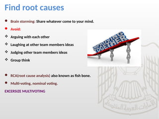 Find root causes
 Brain storming: Share whatever come to your mind.
 Avoid:
 Arguing with each other
 Laughing at other team members ideas
 Judging other team members ideas
 Group think
 RCA(root cause analysis) also known as fish bone.
 Multi-voting, nominal voting.
EXCERSIZE MULTIVOTING
 